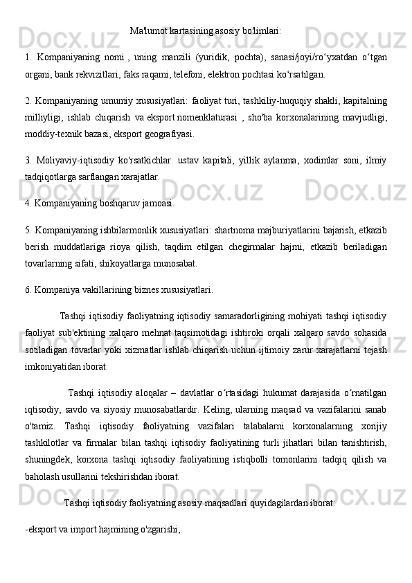 Ma'lumot kartasining asosiy bo'limlari:
1.     Kompaniyaning   nomi   ,   uning   manzili   (yuridik,   pochta),   sanasi/joyi/ro yxatdan   o tganʻ ʻ
organi, bank rekvizitlari, faks raqami, telefoni, elektron pochtasi ko rsatilgan.	
ʻ
2. Kompaniyaning umumiy xususiyatlari: faoliyat turi, tashkiliy-huquqiy shakli, kapitalning
milliyligi,   ishlab   chiqarish   va   eksport   nomenklaturasi   ,   sho'ba   korxonalarining   mavjudligi,
moddiy-texnik bazasi, eksport geografiyasi.
3.   Moliyaviy-iqtisodiy   ko'rsatkichlar:   ustav   kapitali,   yillik   aylanma,   xodimlar   soni,   ilmiy
tadqiqotlarga sarflangan xarajatlar.
4. Kompaniyaning boshqaruv jamoasi.
5. Kompaniyaning ishbilarmonlik xususiyatlari: shartnoma majburiyatlarini bajarish, etkazib
berish   muddatlariga   rioya   qilish,   taqdim   etilgan   chegirmalar   hajmi,   etkazib   beriladigan
tovarlarning sifati, shikoyatlarga munosabat.
6. Kompaniya vakillarining biznes xususiyatlari.
                    Tashqi   iqtisodiy  faoliyatning  iqtisodiy   samaradorligining  mohiyati  tashqi   iqtisodiy
faoliyat   sub'ektining   xalqaro   mehnat   taqsimotidagi   ishtiroki   orqali   xalqaro   savdo   sohasida
sotiladigan   tovarlar   yoki   xizmatlar   ishlab   chiqarish   uchun   ijtimoiy   zarur   xarajatlarni   tejash
imkoniyatidan iborat.
                      Tashqi   iqtisodiy   aloqalar   –   davlatlar   o rtasidagi   hukumat   darajasida   o rnatilgan	
ʻ ʻ
iqtisodiy,  savdo   va  siyosiy   munosabatlardir.   Keling,   ularning   maqsad   va   vazifalarini   sanab
o'tamiz.   Tashqi   iqtisodiy   faoliyatning   vazifalari   talabalarni   korxonalarning   xorijiy
tashkilotlar   va   firmalar   bilan   tashqi   iqtisodiy   faoliyatining   turli   jihatlari   bilan   tanishtirish,
shuningdek,   korxona   tashqi   iqtisodiy   faoliyatining   istiqbolli   tomonlarini   tadqiq   qilish   va
baholash usullarini tekshirishdan iborat. 
                Tashqi iqtisodiy faoliyatning asosiy maqsadlari quyidagilardan iborat:  
-eksport va import hajmining o'zgarishi; 