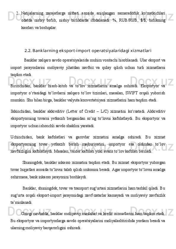 2. Natijalarning   xarajatlarga   nisbati   asosida   aniqlangan   samaradorlik   ko'rsatkichlari
odatda   nisbiy   bo'lib,   nisbiy   birliklarda   ifodalanadi:   %,   RUB/RUB,   $/$,   birlikning
kasrlari va boshqalar.
2.2. Bank larning ek sport -import  operat siy alaridagi xizmat lari
              Banklar xalqaro savdo operatsiyalarida muhim vositachi hisoblanadi. Ular eksport va
import   jarayonlarini   moliyaviy   jihatdan   xavfsiz   va   qulay   qilish   uchun   turli   xizmatlarni
taqdim etadi.
Birinchidan,   banklar   hisob-kitob   va   to‘lov   xizmatlarini   amalga   oshiradi.   Eksportyor   va
importyor   o‘rtasidagi   to‘lovlarni   xalqaro   to‘lov   tizimlari,   masalan,   SWIFT   orqali   yuborish
mumkin. Shu bilan birga, banklar valyuta konvertatsiyasi xizmatlarini ham taqdim etadi.
Ikkinchidan,   banklar   akkreditiv   (Letter   of   Credit   –   L/C)   xizmatini   ko‘rsatadi.   Akkreditiv
eksportyorning   tovarni   yetkazib   berganidan   so‘ng   to‘lovni   kafolatlaydi.   Bu   eksportyor   va
importyor uchun ishonchli savdo shaklini yaratadi.
Uchinchidan,   bank   kafolatlari   va   garovlar   xizmatini   amalga   oshiradi.   Bu   xizmat
eksportyorning   tovar   yetkazib   berish   majburiyatini,   importyor   esa   oldindan   to‘lov
xavfsizligini kafolatlaydi. Masalan, tender kafolati yoki avans to‘lov kafolati beriladi.
                 Shuningdek, banklar inkasso xizmatini taqdim etadi. Bu xizmat eksportyor yuborgan
tovar hujjatlari asosida to‘lovni talab qilish imkonini beradi. Agar importyor to‘lovni amalga
oshirmasa, bank inkasso jarayonini boshlaydi.
           Banklar, shuningdek, tovar va transport sug‘urtasi xizmatlarini ham tashkil qiladi. Bu
sug‘urta  orqali  eksport-import   jarayonidagi  xavf-xatarlar  kamayadi  va  moliyaviy xavfsizlik
ta’minlanadi.
          Oxirgi navbatda, banklar moliyaviy maslahat va kredit xizmatlarini ham taqdim etadi.
Bu eksportyor va importyorlarga savdo operatsiyalarini moliyalashtirishda yordam beradi va
ularning moliyaviy barqarorligini oshiradi. 