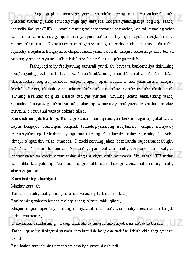                         Bugungi   globallashuv   jarayonida   mamlakatlarning   iqtisodiy   rivojlanishi   ko‘p
jihatdan   ularning   jahon   iqtisodiyotiga   qay   darajada   integratsiyalashganiga   bog‘liq.   Tashqi
iqtisodiy faoliyat (TIF) — mamlakatning xalqaro tovarlar, xizmatlar, kapital, texnologiyalar
va   bilimlar   almashinuviga   qo‘shilish   jarayoni   bo‘lib,   milliy   iqtisodiyotni   rivojlantirishda
muhim o‘rin tutadi. O‘zbekiston ham o‘tgan yillardagi iqtisodiy islohotlar jarayonida tashqi
iqtisodiy aloqalarni kengaytirib, eksport salohiyatini oshirish, xalqaro bozorlarga kirib borish
va xorijiy investitsiyalarni jalb qilish bo‘yicha sezilarli natijalarga erishdi.
                       Tashqi  iqtisodiy faoliyatning samarali yuritilishi  bevosita bank-moliya tizimining
rivojlanganligi,   xalqaro   to‘lovlar   va   hisob-kitoblarning   ishonchli   amalga   oshirilishi   bilan
chambarchas   bog‘liq.   Banklar   eksport-import   operatsiyalarini   moliyalashtirish,   xalqaro
kreditlar   berish,   akkreditiv   va   inkasso   kabi   xalqaro   to‘lov   tizimlarini   ta’minlash   orqali
TIFning   ajralmas   bo‘g‘ini   sifatida   faoliyat   yuritadi.   Shuning   uchun   banklarning   tashqi
iqtisodiy   faoliyatdagi   o‘rni   va   roli,   ularning   zamonaviy   moliyaviy   xizmatlari   mazkur
mavzuni o‘rganishni yanada dolzarb qiladi.
Kurs ishining dolzarbligi:   Bugungi kunda jahon iqtisodiyoti keskin o‘zgarib, global savdo
hajmi   kengayib   bormoqda.   Raqamli   texnologiyalarning   rivojlanishi,   xalqaro   moliyaviy
operatsiyalarning   tezlashuvi,   yangi   bozorlarning   shakllanishi   tashqi   iqtisodiy   faoliyatni
chuqur   o‘rganishni   talab   etmoqda.   O‘zbekistonning   jahon   bozorlarida   raqobatbardoshligini
oshishida   banklar   tomonidan   ko‘rsatilayotgan   xalqaro   moliyaviy   xizmatlar,   valyuta
operatsiyalari va kredit mexanizmlarining ahamiyati ortib bormoqda. Shu sababli TIF turlari
va banklar faoliyatining o‘zaro bog‘liqligini tahlil qilish hozirgi davrda muhim ilmiy-amaliy
ahamiyatga ega.
Kurs ishining ahamiyati :
Mazkur kurs ishi:
Tashqi iqtisodiy faoliyatning mazmuni va asosiy turlarini yoritadi;
Banklarning xalqaro iqtisodiy aloqalardagi o‘rnini tahlil qiladi;
Eksport-import   operatsiyalarining   moliyalashtirilishi   bo‘yicha   amaliy   mexanizmlar   haqida
tushuncha beradi;
O‘zbekiston banklarining TIFdagi ishtiroki va mavjud imkoniyatlarini ko‘rsatib beradi;
Tashqi   iqtisodiy   faoliyatni   yanada   rivojlantirish   bo‘yicha   takliflar   ishlab   chiqishga   yordam
beradi.
Bu jihatlar kurs ishining nazariy va amaliy qiymatini oshiradi. 