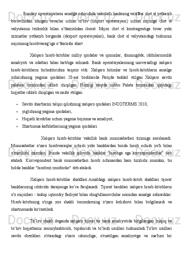            Bunday operatsiyalarni amalga oshirishda vakolatli bankning vazifasi chet el yetkazib
beruvchidan   olingan   tovarlar   uchun   to‘lov   (import   operatsiyasi)   uchun   mijozga   chet   el
valyutasini   tezkorlik   bilan   o‘tkazishdan   iborat.   Mijoz   chet   el   kontragentiga   tovar   yoki
xizmatlar   yetkazib   berganda   (eksport   operatsiyalari),   bank   chet   el   valyutasidagi   tushumni
mijozning hisobvarag‘iga o‘tkazishi shart.
                    Xalqaro   hisob-kitoblar   milliy   qoidalar   va   qonunlar,   shuningdek,   ishbilarmonlik
amaliyoti   va   odatlari   bilan   tartibga   solinadi.   Bank   operatsiyalarining   universalligi   xalqaro
hisob-kitoblarni   birlashtirishni   taqozo   etdi.   Xalqaro   bitimlar   va   hisob-kitoblarni   amalga
oshirishning   yagona   qoidalari   20-asr   boshlarida   Parijda   tashkil   etilgan   Xalqaro   savdo
palatasi   tomonidan   ishlab   chiqilgan.   Hozirgi   vaqtda   ushbu   Palata   tomonidan   quyidagi
hujjatlar ishlab chiqilgan va nashr etilgan:
 Savdo shartlarini talqin qilishning xalqaro qoidalari INCOTERMS 2010;
 yig'ishning yagona qoidalari;
 Hujjatli kreditlar uchun yagona bojxona va amaliyot;
 Shartnoma kafolatlarining yagona qoidalari.
                          Xalqaro   hisob-kitoblar   vakillik   bank   munosabatlari   tizimiga   asoslanadi.
Munosabatlar   o'zaro   hisobvaraqlar   ochish   yoki   banklardan   birida   hisob   ochish   yo'li   bilan
o'rnatilishi   mumkin.   Bunda   vakillik   qiluvchi   banklar   “hisobga   ega   korrespondentlar”   deb
ataladi.   Korrespondent   bank   munosabatlari   hisob   ochmasdan   ham   tuzilishi   mumkin;   bu
holda banklar "hisobsiz muxbirlar" deb ataladi.
                  Xalqaro   hisob-kitoblar   shakllari:Amaldagi   xalqaro   hisob-kitob   shakllari   tijorat
banklarining   ishtiroki   darajasiga   ko‘ra   farqlanadi.   Tijorat   banklari   xalqaro   hisob-kitoblarni
o'z mijozlari - tashqi iqtisodiy faoliyat bilan shug'ullanuvchilar nomidan amalga oshiradilar.
Hisob-kitobning   o'ziga   xos   shakli   tomonlarning   o'zaro   kelishuvi   bilan   belgilanadi   va
shartnomada ko'rsatiladi.
                        To‘lov   shakli   deganda   xalqaro   tijorat   va   bank   amaliyotida   belgilangan   huquq   va
to‘lov   hujjatlarini   rasmiylashtirish,   topshirish   va   to‘lash   usullari   tushuniladi.To'lov   usullari
savdo   sheriklari   o'rtasidagi   o'zaro   ishonchga,   o'rnatilgan   amaliyotga   va   ma'lum   bir 