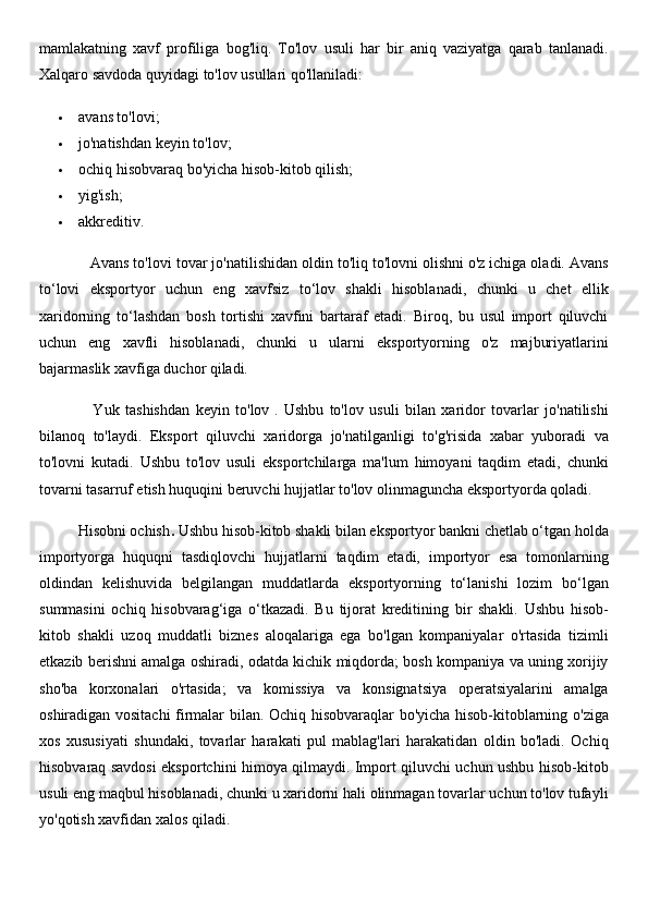 mamlakatning   xavf   profiliga   bog'liq.   To'lov   usuli   har   bir   aniq   vaziyatga   qarab   tanlanadi.
Xalqaro savdoda quyidagi to'lov usullari qo'llaniladi:
 avans to'lovi;
 jo'natishdan keyin to'lov;
 ochiq hisobvaraq bo'yicha hisob-kitob qilish;
 yig'ish;
 akkreditiv.
            Avans to'lovi   tovar jo'natilishidan oldin to'liq to'lovni olishni o'z ichiga oladi. Avans
to‘lovi   eksportyor   uchun   eng   xavfsiz   to‘lov   shakli   hisoblanadi,   chunki   u   chet   ellik
xaridorning   to‘lashdan   bosh   tortishi   xavfini   bartaraf   etadi.   Biroq,   bu   usul   import   qiluvchi
uchun   eng   xavfli   hisoblanadi,   chunki   u   ularni   eksportyorning   o'z   majburiyatlarini
bajarmaslik xavfiga duchor qiladi.
                  Yuk   tashishdan   keyin   to'lov   .   Ushbu   to'lov   usuli   bilan   xaridor   tovarlar   jo'natilishi
bilanoq   to'laydi.   Eksport   qiluvchi   xaridorga   jo'natilganligi   to'g'risida   xabar   yuboradi   va
to'lovni   kutadi.   Ushbu   to'lov   usuli   eksportchilarga   ma'lum   himoyani   taqdim   etadi,   chunki
tovarni tasarruf etish huquqini beruvchi hujjatlar to'lov olinmaguncha eksportyorda qoladi.
          Hisobni ochish .   Ushbu hisob-kitob shakli bilan eksportyor bankni chetlab o‘tgan holda
importyorga   huquqni   tasdiqlovchi   hujjatlarni   taqdim   etadi,   importyor   esa   tomonlarning
oldindan   kelishuvida   belgilangan   muddatlarda   eksportyorning   to‘lanishi   lozim   bo‘lgan
summasini   ochiq   hisobvarag‘iga   o‘tkazadi.   Bu   tijorat   kreditining   bir   shakli.   Ushbu   hisob-
kitob   shakli   uzoq   muddatli   biznes   aloqalariga   ega   bo'lgan   kompaniyalar   o'rtasida   tizimli
etkazib berishni amalga oshiradi, odatda kichik miqdorda; bosh kompaniya va uning xorijiy
sho'ba   korxonalari   o'rtasida;   va   komissiya   va   konsignatsiya   operatsiyalarini   amalga
oshiradigan vositachi firmalar bilan. Ochiq hisobvaraqlar bo'yicha hisob-kitoblarning o'ziga
xos   xususiyati   shundaki,   tovarlar   harakati   pul   mablag'lari   harakatidan   oldin   bo'ladi.   Ochiq
hisobvaraq savdosi eksportchini himoya qilmaydi. Import qiluvchi uchun ushbu hisob-kitob
usuli eng maqbul hisoblanadi, chunki u xaridorni hali olinmagan tovarlar uchun to'lov tufayli
yo'qotish xavfidan xalos qiladi. 