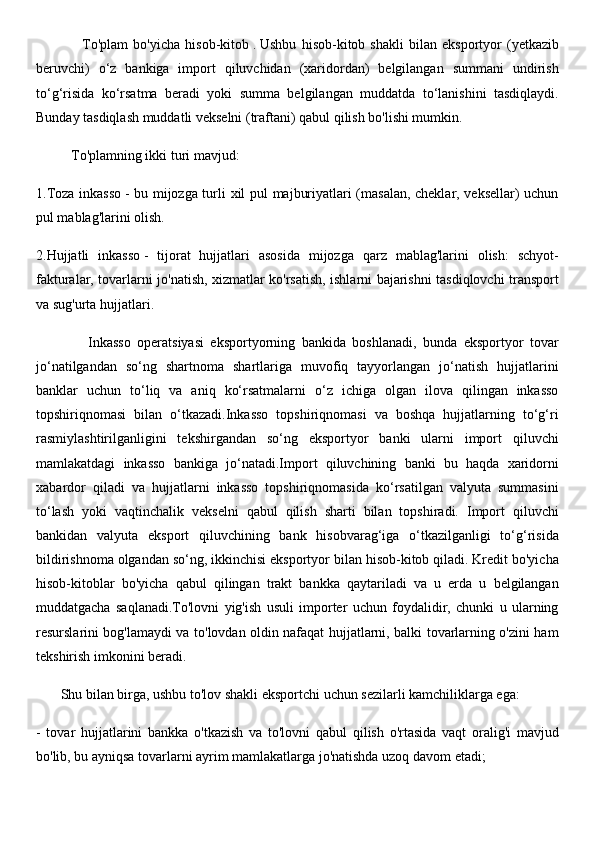                   To'plam   bo'yicha   hisob-kitob   .   Ushbu   hisob-kitob   shakli   bilan   eksportyor   (yetkazib
beruvchi)   o‘z   bankiga   import   qiluvchidan   (xaridordan)   belgilangan   summani   undirish
to‘g‘risida   ko‘rsatma   beradi   yoki   summa   belgilangan   muddatda   to‘lanishini   tasdiqlaydi.
Bunday tasdiqlash muddatli vekselni (traftani) qabul qilish bo'lishi mumkin.
          To'plamning ikki turi mavjud:
1.Toza inkasso   - bu mijozga turli xil pul majburiyatlari (masalan, cheklar, veksellar) uchun
pul mablag'larini olish.
2.Hujjatli   inkasso   -   tijorat   hujjatlari   asosida   mijozga   qarz   mablag'larini   olish:   schyot-
fakturalar, tovarlarni jo'natish, xizmatlar ko'rsatish, ishlarni bajarishni tasdiqlovchi transport
va sug'urta hujjatlari.
                Inkasso   operatsiyasi   eksportyorning   bankida   boshlanadi,   bunda   eksportyor   tovar
jo‘natilgandan   so‘ng   shartnoma   shartlariga   muvofiq   tayyorlangan   jo‘natish   hujjatlarini
banklar   uchun   to‘liq   va   aniq   ko‘rsatmalarni   o‘z   ichiga   olgan   ilova   qilingan   inkasso
topshiriqnomasi   bilan   o‘tkazadi.Inkasso   topshiriqnomasi   va   boshqa   hujjatlarning   to‘g‘ri
rasmiylashtirilganligini   tekshirgandan   so‘ng   eksportyor   banki   ularni   import   qiluvchi
mamlakatdagi   inkasso   bankiga   jo‘natadi.Import   qiluvchining   banki   bu   haqda   xaridorni
xabardor   qiladi   va   hujjatlarni   inkasso   topshiriqnomasida   ko‘rsatilgan   valyuta   summasini
to‘lash   yoki   vaqtinchalik   vekselni   qabul   qilish   sharti   bilan   topshiradi.   Import   qiluvchi
bankidan   valyuta   eksport   qiluvchining   bank   hisobvarag‘iga   o‘tkazilganligi   to‘g‘risida
bildirishnoma olgandan so‘ng, ikkinchisi eksportyor bilan hisob-kitob qiladi. Kredit bo'yicha
hisob-kitoblar   bo'yicha   qabul   qilingan   trakt   bankka   qaytariladi   va   u   erda   u   belgilangan
muddatgacha   saqlanadi.To'lovni   yig'ish   usuli   importer   uchun   foydalidir,   chunki   u   ularning
resurslarini bog'lamaydi va to'lovdan oldin nafaqat hujjatlarni, balki tovarlarning o'zini ham
tekshirish imkonini beradi.
       Shu bilan birga, ushbu to'lov shakli eksportchi uchun sezilarli kamchiliklarga ega:
-   tovar   hujjatlarini   bankka   o'tkazish   va   to'lovni   qabul   qilish   o'rtasida   vaqt   oralig'i   mavjud
bo'lib, bu ayniqsa tovarlarni ayrim mamlakatlarga jo'natishda uzoq davom etadi; 