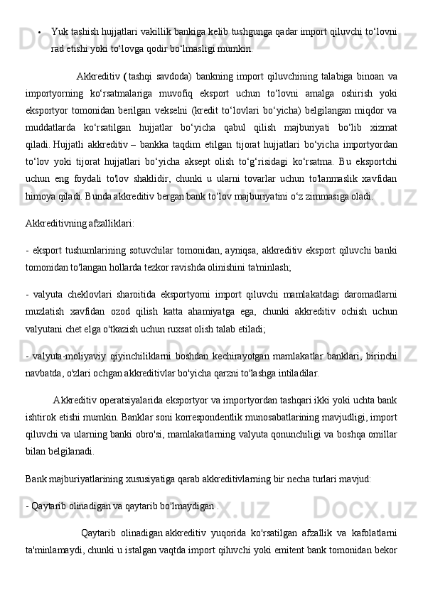  Yuk tashish hujjatlari vakillik bankiga kelib tushgunga qadar import qiluvchi to‘lovni
rad etishi yoki to‘lovga qodir bo‘lmasligi mumkin.
                          Akkreditiv   (   tashqi   savdoda)   bankning   import   qiluvchining   talabiga   binoan   va
importyorning   ko‘rsatmalariga   muvofiq   eksport   uchun   to‘lovni   amalga   oshirish   yoki
eksportyor   tomonidan   berilgan   vekselni   (kredit   to‘lovlari   bo‘yicha)   belgilangan   miqdor   va
muddatlarda   ko‘rsatilgan   hujjatlar   bo‘yicha   qabul   qilish   majburiyati   bo‘lib   xizmat
qiladi.   Hujjatli   akkreditiv   –   bankka   taqdim   etilgan   tijorat   hujjatlari   bo‘yicha   importyordan
to‘lov   yoki   tijorat   hujjatlari   bo‘yicha   aksept   olish   to‘g‘risidagi   ko‘rsatma.   Bu   eksportchi
uchun   eng   foydali   to'lov   shaklidir,   chunki   u   ularni   tovarlar   uchun   to'lanmaslik   xavfidan
himoya qiladi. Bunda akkreditiv bergan bank to‘lov majburiyatini o‘z zimmasiga oladi.
Akkreditivning afzalliklari:
-   eksport   tushumlarining   sotuvchilar   tomonidan,   ayniqsa,   akkreditiv  eksport   qiluvchi   banki
tomonidan to'langan hollarda tezkor ravishda olinishini ta'minlash;
-   valyuta   cheklovlari   sharoitida   eksportyorni   import   qiluvchi   mamlakatdagi   daromadlarni
muzlatish   xavfidan   ozod   qilish   katta   ahamiyatga   ega,   chunki   akkreditiv   ochish   uchun
valyutani chet elga o'tkazish uchun ruxsat olish talab etiladi;
-   valyuta-moliyaviy   qiyinchiliklarni   boshdan   kechirayotgan   mamlakatlar   banklari,   birinchi
navbatda, o'zlari ochgan akkreditivlar bo'yicha qarzni to'lashga intiladilar.
          Akkreditiv operatsiyalarida eksportyor va importyordan tashqari ikki yoki uchta bank
ishtirok etishi mumkin. Banklar soni korrespondentlik munosabatlarining mavjudligi, import
qiluvchi va ularning banki obro'si, mamlakatlarning valyuta qonunchiligi va boshqa omillar
bilan belgilanadi.
Bank majburiyatlarining xususiyatiga qarab akkreditivlarning bir necha turlari mavjud:
-   Qaytarib olinadigan va qaytarib bo'lmaydigan   .
                      Qaytarib   olinadigan   akkreditiv   yuqorida   ko'rsatilgan   afzallik   va   kafolatlarni
ta'minlamaydi, chunki u istalgan vaqtda import qiluvchi yoki emitent bank tomonidan bekor 
