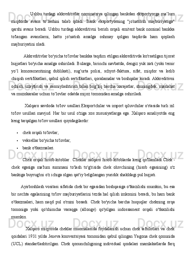                         Ushbu   turdagi   akkreditivlar   nominatsiya   qilingan   bankdan   eksportyorga   ma’lum
miqdorda   avans   to‘lashini   talab   qiladi.   Bank   eksportyorning   "jo'natilish   majburiyatiga"
qarshi avans beradi. Ushbu turdagi akkreditivni berish orqali emitent bank nominal bankka
to'langan   avanslarni,   hatto   jo'natish   amalga   oshmay   qolgan   taqdirda   ham   qoplash
majburiyatini oladi.
           Akkreditivlar bo'yicha to'lovlar bankka taqdim etilgan akkreditivda ko'rsatilgan tijorat
hujjatlari bo'yicha amalga oshiriladi. Bularga, birinchi navbatda, dengiz yuk xati (yoki temir
yo‘l   konoramentining   dublikati),   sug‘urta   polisi,   schyot-faktura,   sifat,   miqdor   va   kelib
chiqish sertifikatlari, qabul qilish sertifikatlari, qoralamalar va boshqalar kiradi. Akkreditivni
ochish,   uzaytirish   va  rasmiylashtirish   bilan   bog‘liq   barcha   xarajatlar,  shuningdek,   maslahat
va muzokaralar uchun to‘lovlar odatda mijoz tomonidan amalga oshiriladi.
                   Xalqaro savdoda to'lov usullari:Eksportchilar va import qiluvchilar o'rtasida turli xil
to'lov  usullari   mavjud.  Har   bir   usul   o'ziga   xos   xususiyatlarga   ega.   Xalqaro  amaliyotda   eng
keng tarqalgan to'lov usullari quyidagilardir:
 chek orqali to'lovlar;
 veksellar bo'yicha to'lovlar;
 bank o'tkazmalari.
                Chek   orqali   hisob - kitoblar   .   Cheklar   xalqaro   hisob - kitoblarda   keng   qo ' llaniladi . Chek   -
chek   egasiga   ma ' lum   summani   to ' lash   to ' g ' risida   chek   oluvchining   ( hisob   egasining )   o ' z
bankiga   buyrug ' ini   o ' z   ichiga   olgan   qat ' iy   belgilangan   yuridik   shakldagi   pul   hujjati .
         Ayirboshlash   vositasi   sifatida   chek   bir   egasidan   boshqasiga   o ' tkazilishi   mumkin ,  bu   esa
bir   nechta   egalarining   to ' lov   majburiyatlarini   tezda   hal   qilish   imkonini   beradi ,   bu   ham   bank
o ' tkazmalari ,   ham   naqd   pul   o ' rnini   bosadi .   Chek   bo'yicha   barcha   huquqlar   chekning   orqa
tomoniga   yoki   qo'shimcha   varaqga   (allonge)   qo'yilgan   indossament   orqali   o'tkazilishi
mumkin.
            Xalqaro miqyosda cheklar muomalasida foydalanish uchun chek tafsilotlari va chek
qoidalari 1931 yilda Jeneva konventsiyasi tomonidan qabul qilingan Yagona chek qonunida
(UCL)   standartlashtirilgan.   Chek   qonunchiligining   individual   qoidalari   mamlakatlarda   farq 