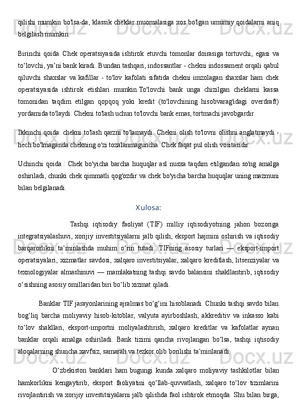 qilishi mumkin bo'lsa-da, klassik cheklar muomalasiga xos bo'lgan umumiy qoidalarni aniq
belgilash mumkin.
Birinchi   qoida.   Chek   operatsiyasida   ishtirok   etuvchi   tomonlar   doirasiga   tortuvchi,   egasi   va
to‘lovchi, ya’ni bank kiradi. Bundan tashqari, indossantlar - chekni indossament orqali qabul
qiluvchi   shaxslar   va   kafillar   -   to'lov   kafolati   sifatida   chekni   imzolagan   shaxslar   ham   chek
operatsiyasida   ishtirok   etishlari   mumkin.To'lovchi   bank   unga   chizilgan   cheklarni   kassa
tomonidan   taqdim   etilgan   qopqoq   yoki   kredit   (to'lovchining   hisobvarag'idagi   overdraft)
yordamida to'laydi. Chekni to'lash uchun to'lovchi bank emas, tortmachi javobgardir.
Ikkinchi qoida:   chekni to'lash   qarzni to'lamaydi. Chekni olish to'lovni olishni anglatmaydi -
hech bo'lmaganda chekning o'zi tozalanmaguncha. Chek faqat pul olish vositasidir.
Uchinchi  qoida   :   Chek  bo'yicha   barcha  huquqlar   asl  nusxa   taqdim   etilgandan  so'ng   amalga
oshiriladi, chunki chek qimmatli qog'ozdir va chek bo'yicha barcha huquqlar uning mazmuni
bilan belgilanadi.
X ulosa:
                        Tashqi   iqtisodiy   faoliyat   (TIF)   milliy   iqtisodiyotning   jahon   bozoriga
integratsiyalashuvi, xorijiy investitsiyalarni jalb qilish, eksport hajmini oshirish va iqtisodiy
barqarorlikni   ta’minlashda   muhim   o‘rin   tutadi.   TIFning   asosiy   turlari   —   eksport-import
operatsiyalari, xizmatlar  savdosi, xalqaro investitsiyalar,  xalqaro kreditlash,  litsenziyalar  va
texnologiyalar   almashinuvi   —   mamlakatning   tashqi   savdo   balansini   shakllantirib,   iqtisodiy
o‘sishning asosiy omillaridan biri bo‘lib xizmat qiladi.
           Banklar TIF jarayonlarining ajralmas bo‘g‘ini hisoblanadi. Chunki tashqi savdo bilan
bog‘liq   barcha   moliyaviy   hisob-kitoblar,   valyuta   ayirboshlash,   akkreditiv   va   inkasso   kabi
to‘lov   shakllari,   eksport-importni   moliyalashtirish,   xalqaro   kreditlar   va   kafolatlar   aynan
banklar   orqali   amalga   oshiriladi.   Bank   tizimi   qancha   rivojlangan   bo‘lsa,   tashqi   iqtisodiy
aloqalarning shuncha xavfsiz, samarali va tezkor olib borilishi ta’minlanadi.
                        O‘zbekiston   banklari   ham   bugungi   kunda   xalqaro   moliyaviy   tashkilotlar   bilan
hamkorlikni   kengaytirib,   eksport   faoliyatini   qo‘llab-quvvatlash,   xalqaro   to‘lov   tizimlarini
rivojlantirish va xorijiy investitsiyalarni jalb qilishda faol ishtirok etmoqda. Shu bilan birga, 