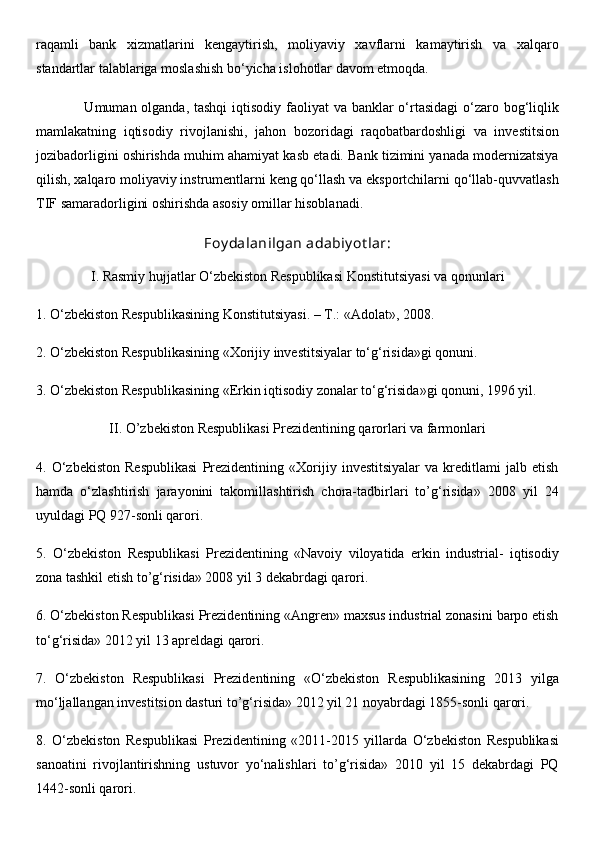 raqamli   bank   xizmatlarini   kengaytirish,   moliyaviy   xavflarni   kamaytirish   va   xalqaro
standartlar talablariga moslashish bo‘yicha islohotlar davom etmoqda.
                   Umuman olganda, tashqi  iqtisodiy faoliyat  va banklar  o‘rtasidagi  o‘zaro bog‘liqlik
mamlakatning   iqtisodiy   rivojlanishi,   jahon   bozoridagi   raqobatbardoshligi   va   investitsion
jozibadorligini oshirishda muhim ahamiyat kasb etadi. Bank tizimini yanada modernizatsiya
qilish, xalqaro moliyaviy instrumentlarni keng qo‘llash va eksportchilarni qo‘llab-quvvatlash
TIF samaradorligini oshirishda asosiy omillar hisoblanadi.
Foy dalanilgan adabiy ot lar:
I. Rasmiy hujjatlar O‘zbekiston Respublikasi Konstitutsiyasi va qonunlari
1. O‘zbekiston Respublikasining Konstitutsiyasi. –  Т .: «Adolat», 2008. 
2. O‘zbekiston Respublikasining «Xorijiy investitsiyalar to‘g‘risida»gi qonuni. 
3. O‘zbekiston Respublikasining «Erkin iqtisodiy zonalar to‘g‘risida»gi qonuni, 1996 yil.
II. O’zbekiston Respublikasi Prezidentining qarorlari va farmonlari
4.   O‘zbekiston   Respublikasi   Prezidentining   «Xorijiy   investitsiyalar   va   kreditlami   jalb   etish
hamda   o‘zlashtirish   jarayonini   takomillashtirish   chora-tadbirlari   to’g‘risida»   2008   yil   24
uyuldagi PQ 927-sonli qarori. 
5.   O‘zbekiston   Respublikasi   Prezidentining   «Navoiy   viloyatida   erkin   industrial-   iqtisodiy
zona tashkil etish to’g‘risida» 2008 yil 3 dekabrdagi qarori. 
6. O‘zbekiston Respublikasi Prezidentining «Angren» maxsus industrial zonasini barpo etish
to‘g‘risida» 2012 yil 13 apreldagi qarori. 
7.   O‘zbekiston   Respublikasi   Prezidentining   «O‘zbekiston   Respublikasining   2013   yilga
mo‘ljallangan investitsion dasturi to’g‘risida» 2012 yil 21 noyabrdagi 1855-sonli qarori. 
8.   O‘zbekiston   Respublikasi   Prezidentining   «2011-2015   yillarda   O‘zbekiston   Respublikasi
sanoatini   rivojlantirishning   ustuvor   yo‘nalishlari   to’g‘risida»   2010   yil   15   dekabrdagi   PQ
1442-sonli qarori.  