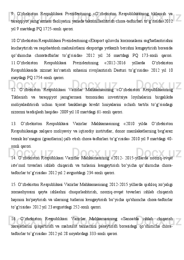 9.   O‘zbekiston   Respublikasi   Prezidentining   «O‘zbekiston   Respublikasining   tiklanish   va
taraqqiyot jamg‘armasi faoliyatini yanada takomillashtirish chora-tadbirlari to‘g‘risida»2012
yil 9 martdagi PQ 1725-sonli qarori. 
10.O‘zbekiston Respublikasi Prezidentining «Eksport qiluvchi korxonalarni rag'batlantirishni
kuchaytirish va raqobatdosh mahsulotlami eksportga yetkazib berishni kengaytirish borasida
qo‘shimcha   choratadbirlar   to’g‘risida»   2012   yil   26   martdagi   PQ   173-sonli   qarori.
11.O‘zbekiston   Respublikasi   Prezidentining   «2012-2016   yillarda   O‘zbekiston
Respublikasida   xizmat   ko‘rsatish   sohasini   rivojlantirish   Dasturi   to’g‘risida»   2012   yil   10
maydagi PQ 1754-sonli qarori. 
12.   O‘zbekiston   Respublikasi   Vazirlar   Mahkamasining   «O‘zbekiston   Respublikasining
Tiklanish   va   taraqqiyot   jamg'armasi   tomonidan   investitsiya   loyihalarini   birgalikda
moliyalashtirish   uchun   tijorat   banklariga   kredit   liniyalarini   ochish   tartibi   to‘g‘risidagi
nizomni tasdiqlash haqida» 2009 yil 10 martdagi 61-sonli qarori. 
13.   O‘zbekiston   Respublikasi   Vazirlar   Mahkamasining   «2010   yilda   O‘zbekiston
Respubiikasiga   xalqaro   moliyaviy   va   iqtisodiy   institutlar,   donor   mamlakatlarning   beg‘araz
texnik ko‘magini (grantlarini) jalb etish chora-tadbirlari to‘g‘risida» 2010 yil 9 martdagi 40-
sonli qarori. 
14.   O‘zbekiston   Respublikasi   Vazirlar   Mahkamasining   «2012-   2015-yillarda   nooziq-ovqat
iste’mol   tovarlari   ishlab   chiqarish   va   turlarini   kengaytirish   bo‘yicha   qo‘shirncha   chora-
tadbirlar to‘g‘risida» 2012 yil 2 avgustdagi 234-sonli qarori. 
15. O‘zbekiston Respublikasi  Vazirlar Mahkamasining 2012-2015 yillarda qishloq xo‘jaligi
xomashyosini   qayta   ishlashni   chuqurlashtirish,   nooziq-ovqat   tovarlari   ishlab   chiqarish
hajmini   ko'paytirish   va   ularning   turlarini   kengaytirish   bo‘yicha   qo'shimcha   chora-tadbirlar
to‘g‘risida» 2012 yil 23 avgustdagi 252-sonli qarori. 
16.   O‘zbekiston   Respublikasi   Vazirlar   Mahkamasining   «Sanoatda   ishlab   chiqarish
xarajatlarini   qisqartirish   va   mahsulot   tannarxini   pasaytirish   borasidagi   qo‘shirncha   chora-
tadbirlar to’g‘risida» 2012 yil 28 noyabrdagi 333-sonli qarori.  