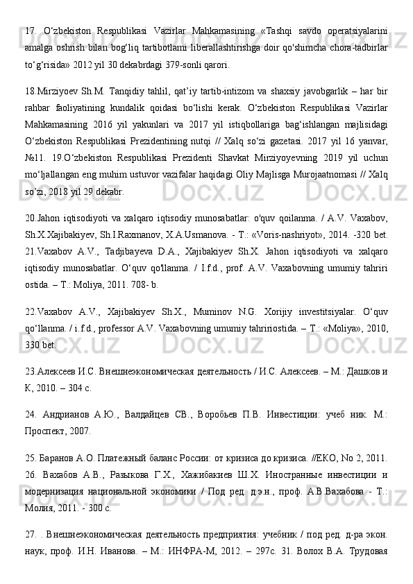17.   O‘zbekiston   Respublikasi   Vazirlar   Mahkamasining   «Tashqi   savdo   operatsiyalarini
amalga oshrish  bilan  bog‘liq tartibotlami  liberallashtirishga  doir  qo'shimcha  chora-tadbirlar
to‘g‘risida» 2012 yil 30 dekabrdagi 379-sonli qarori. 
18.Mirziyoev   Sh.M.   Tanqidiy   tahlil,   qat’iy   tartib-intizom   va   shaxsiy   javobgarlik   –   har   bir
rahbar   faoliyatining   kundalik   qoidasi   bo‘lishi   kerak.   O‘zbekiston   Respublikasi   Vazirlar
Mahkamasining   2016   yil   yakunlari   va   2017   yil   istiqbollariga   bag‘ishlangan   majlisidagi
O‘zbekiston   Respublikasi   Prezidentining   nutqi   //   Xalq   so‘zi   gazetasi.   2017   yil   16   yanvar,
№11.   19.O‘zbekiston   Respublikasi   Prezidenti   Shavkat   Mirziyoyevning   2019   yil   uchun
mo‘ljallangan eng muhim ustuvor vazifalar haqidagi Oliy Majlisga Murojaatnomasi // Xalq
so’zi, 2018 yil 29 dekabr. 
20.Jahon   iqtisodiyoti   va   xalqaro   iqtisodiy   munosabatlar:   o'quv   qoilanma.   /   A.V.   Vaxabov,
Sh.X.Xajibakiyev, Sh.I.Raxmanov, X.A.Usmanova. -   Т .: «Voris-nashriyot», 2014. -320 bet.
21.Vaxabov   A.V.,   Tadjibayeva   D.A.,   Xajibakiyev   Sh.X.   Jahon   iqtisodiyoti   va   xalqaro
iqtisodiy   munosabatlar.   O‘quv   qo'llanma.   /   I.f.d.,   prof.   A.V.   Vaxabovning   umumiy   tahriri
ostida. –  Т .: Moliya, 2011. 708- b. 
22.Vaxabov   A.V.,   Xajibakiyev   Sh.X.,   Muminov   N.G.   Xorijiy   investitsiyalar.   O‘quv
qo‘llanma. / i.f.d., professor A.V. Vaxabovning umumiy tahririostida. –  Т .: «Moliya», 2010,
330 bet. 
23.Алексеев И.С. Внешнеэкономическая деятельность / И.С. Алексеев. – М.: Дашков и
К, 2010. – 304 с. 
24.   Андрианов   А.Ю.,   Валдайцев   СВ.,   Воробьев   П.В.   Инвестиции:   учеб   ник.   М.:
Проспект, 2007. 
25. Баранов А.О. Платежный баланс России: от кризиса до кризиса. //ЕКО, No 2, 2011.
26.   Вахабов   А.В.,   Разыкова   Г.Х.,   Хажибакиев   Ш.Х.   Иностранные   инвестиции   и
модернизация   национальной   экономики   /   Под   ред.   д.э.н.,   проф.   А.В.Вахабова   -   Т.:
Молия, 2011. - 300 с. 
27.   .   Внешнеэкономическая   деятельность   предприятия:   учебник   /   под   ред.   д-ра   экон.
наук,   проф.   И.Н.   Иванова.   –   М.:   ИНФРА-М,   2012.   –   297с.   31.   Волох   В.А.   Трудовая 