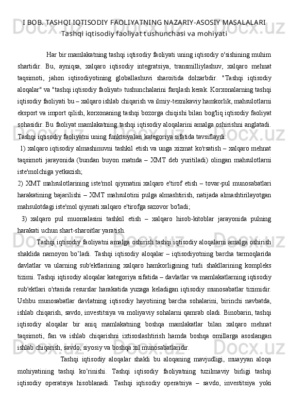 I BOB. TA SHQI  IQTISODIY  FA OLIY A TN IN G N A ZA RIY -ASOSIY  MA SA LA LA RI
Tashqi iqt isodiy  faoliy at  t ushunchasi v a mohiy at i
               Har bir mamlakatning tashqi iqtisodiy faoliyati uning iqtisodiy o'sishining muhim
shartidir.   Bu,   ayniqsa,   xalqaro   iqtisodiy   integratsiya,   transmilliylashuv,   xalqaro   mehnat
taqsimoti,   jahon   iqtisodiyotining   globallashuvi   sharoitida   dolzarbdir.   "Tashqi   iqtisodiy
aloqalar" va "tashqi iqtisodiy faoliyat» tushunchalarini farqlash kerak. Korxonalarning tashqi
iqtisodiy faoliyati bu – xalqaro ishlab chiqarish va ilmiy-texnikaviy hamkorlik, mahsulotlarni
eksport va import qilish, korxonaning tashqi bozorga chiqishi bilan bog'liq iqtisodiy faoliyat
sohasidir. Bu faoliyat mamlakatning tashqi iqtisodiy aloqalarini amalga oshirishni anglatadi.
Tashqi iqtisodiy faoliyatni uning funktsiyalari kategoriya sifatida tavsiflaydi:
  1) xalqaro iqtisodiy almashinuvni tashkil etish va unga xizmat ko'rsatish – xalqaro mehnat
taqsimoti   jarayonida   (bundan   buyon   matnda   –   XMT   deb   yuritiladi)   olingan   mahsulotlarni
iste'molchiga yetkazish; 
2)  XMT  mahsulotlarining iste'mol  qiymatini  xalqaro e'tirof  etish – tovar-pul  munosabatlari
harakatining   bajarilishi   –   XMT   mahsulotini   pulga   almashtirish,   natijada   almashtirilayotgan
mahsulotdagi iste'mol qiymati xalqaro e'tirofga sazovor bo'ladi;
  3)   xalqaro   pul   muomalasini   tashkil   etish   –   xalqaro   hisob-kitoblar   jarayonida   pulning
harakati uchun shart-sharoitlar yaratish.
          Tashqi iqtisodiy faoliyatni amalga oshirish tashqi iqtisodiy aloqalarni amalga oshirish
shaklida   namoyon   bo’ladi.   Tashqi   iqtisodiy   aloqalar   –   iqtisodiyotning   barcha   tarmoqlarida
davlatlar   va   ularning   sub'ektlarining   xalqaro   hamkorligining   turli   shakllarining   kompleks
tizimi. Tashqi iqtisodiy aloqalar kategoriya sifatida – davlatlar va mamlakatlarning iqtisodiy
sub'ektlari   o'rtasida   resurslar   harakatida   yuzaga   keladigan   iqtisodiy   munosabatlar   tizimidir.
Ushbu   munosabatlar   davlatning   iqtisodiy   hayotining   barcha   sohalarini,   birinchi   navbatda,
ishlab chiqarish, savdo, investitsiya va moliyaviy sohalarni qamrab oladi. Binobarin, tashqi
iqtisodiy   aloqalar   bir   aniq   mamlakatning   boshqa   mamlakatlar   bilan   xalqaro   mehnat
taqsimoti,   fan   va   ishlab   chiqarishni   ixtisoslashtirish   hamda   boshqa   omillarga   asoslangan
ishlab chiqarish, savdo, siyosiy va boshqa xil munosabatlaridir. 
                          Tashqi   iqtisodiy   aloqalar   shakli   bu   aloqaning   mavjudligi,   muayyan   aloqa
mohiyatining   tashqi   ko’rinishi.   Tashqi   iqtisodiy   faoliyatning   tuzilmaviy   birligi   tashqi
iqtisodiy   operatsiya   hisoblanadi.   Tashqi   iqtisodiy   operatsiya   –   savdo,   investitsiya   yoki 