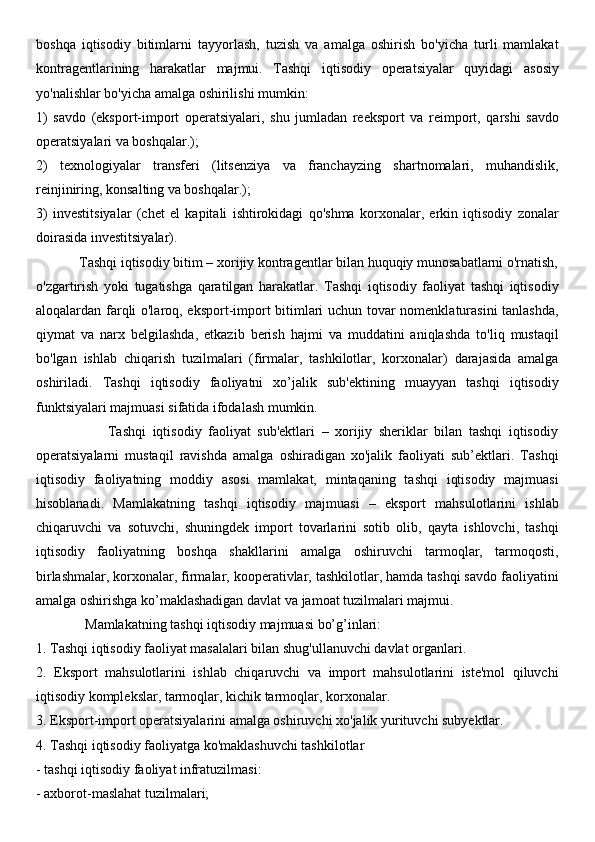 boshqa   iqtisodiy   bitimlarni   tayyorlash,   tuzish   va   amalga   oshirish   bo'yicha   turli   mamlakat
kontragentlarining   harakatlar   majmui.   Tashqi   iqtisodiy   operatsiyalar   quyidagi   asosiy
yo'nalishlar bo'yicha amalga oshirilishi mumkin: 
1)   savdo   (eksport-import   operatsiyalari,   shu   jumladan   reeksport   va   reimport,   qarshi   savdo
operatsiyalari va boshqalar.); 
2)   texnologiyalar   transferi   (litsenziya   va   franchayzing   shartnomalari,   muhandislik,
reinjiniring, konsalting va boshqalar.); 
3)   investitsiyalar   (chet   el   kapitali   ishtirokidagi   qo'shma   korxonalar,   erkin   iqtisodiy   zonalar
doirasida investitsiyalar).
            Tashqi iqtisodiy bitim – xorijiy kontragentlar bilan huquqiy munosabatlarni o'rnatish,
o'zgartirish   yoki   tugatishga   qaratilgan   harakatlar.   Tashqi   iqtisodiy   faoliyat   tashqi   iqtisodiy
aloqalardan farqli o'laroq, eksport-import bitimlari uchun tovar nomenklaturasini tanlashda,
qiymat   va   narx   belgilashda,   etkazib   berish   hajmi   va   muddatini   aniqlashda   to'liq   mustaqil
bo'lgan   ishlab   chiqarish   tuzilmalari   (firmalar,   tashkilotlar,   korxonalar)   darajasida   amalga
oshiriladi.   Tashqi   iqtisodiy   faoliyatni   xo’jalik   sub'ektining   muayyan   tashqi   iqtisodiy
funktsiyalari majmuasi sifatida ifodalash mumkin. 
                      Tashqi   iqtisodiy   faoliyat   sub'ektlari   –   xorijiy   sheriklar   bilan   tashqi   iqtisodiy
operatsiyalarni   mustaqil   ravishda   amalga   oshiradigan   xo'jalik   faoliyati   sub’ektlari.   Tashqi
iqtisodiy   faoliyatning   moddiy   asosi   mamlakat,   mintaqaning   tashqi   iqtisodiy   majmuasi
hisoblanadi.   Mamlakatning   tashqi   iqtisodiy   majmuasi   –   eksport   mahsulotlarini   ishlab
chiqaruvchi   va   sotuvchi,   shuningdek   import   tovarlarini   sotib   olib,   qayta   ishlovchi,   tashqi
iqtisodiy   faoliyatning   boshqa   shakllarini   amalga   oshiruvchi   tarmoqlar,   tarmoqosti,
birlashmalar, korxonalar, firmalar, kooperativlar, tashkilotlar, hamda tashqi savdo faoliyatini
amalga oshirishga ko’maklashadigan davlat va jamoat tuzilmalari majmui. 
              Mamlakatning tashqi iqtisodiy majmuasi bo’g’inlari: 
1. Tashqi iqtisodiy faoliyat masalalari bilan shug'ullanuvchi davlat organlari. 
2.   Eksport   mahsulotlarini   ishlab   chiqaruvchi   va   import   mahsulotlarini   iste'mol   qiluvchi
iqtisodiy komplekslar, tarmoqlar, kichik tarmoqlar, korxonalar. 
3. Eksport-import operatsiyalarini amalga oshiruvchi xo'jalik yurituvchi subyektlar. 
4. Tashqi iqtisodiy faoliyatga ko'maklashuvchi tashkilotlar 
- tashqi iqtisodiy faoliyat infratuzilmasi: 
- axborot-maslahat tuzilmalari;  