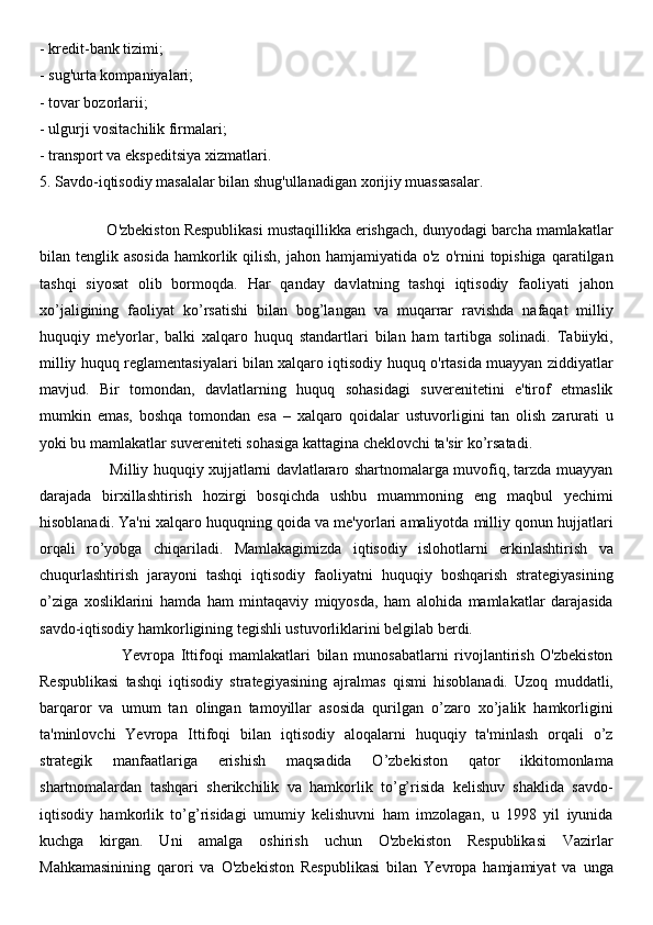 - kredit-bank tizimi; 
- sug'urta kompaniyalari; 
- tovar bozorlarii; 
- ulgurji vositachilik firmalari; 
- transport va ekspeditsiya xizmatlari.
5. Savdo-iqtisodiy masalalar bilan shug'ullanadigan xorijiy muassasalar.
 
                O'zbekiston Respublikasi mustaqillikka erishgach, dunyodagi barcha mamlakatlar
bilan tenglik  asosida  hamkorlik qilish,  jahon  hamjamiyatida o'z  o'rnini   topishiga  qaratilgan
tashqi   siyosat   olib   bormoqda.   Har   qanday   davlatning   tashqi   iqtisodiy   faoliyati   jahon
xo’jaligining   faoliyat   ko’rsatishi   bilan   bog’langan   va   muqarrar   ravishda   nafaqat   milliy
huquqiy   me'yorlar,   balki   xalqaro   huquq   standartlari   bilan   ham   tartibga   solinadi.   Tabiiyki,
milliy huquq reglamentasiyalari bilan xalqaro iqtisodiy huquq o'rtasida muayyan ziddiyatlar
mavjud.   Bir   tomondan,   davlatlarning   huquq   sohasidagi   suverenitetini   e'tirof   etmaslik
mumkin   emas,   boshqa   tomondan   esa   –   xalqaro   qoidalar   ustuvorligini   tan   olish   zarurati   u
yoki bu mamlakatlar suvereniteti sohasiga kattagina cheklovchi ta'sir ko’rsatadi. 
                             Milliy huquqiy xujjatlarni davlatlararo shartnomalarga muvofiq, tarzda muayyan
darajada   birxillashtirish   hozirgi   bosqichda   ushbu   muammoning   eng   maqbul   yechimi
hisoblanadi. Ya'ni xalqaro huquqning qoida va me'yorlari amaliyotda milliy qonun hujjatlari
orqali   ro’yobga   chiqariladi.   Mamlakagimizda   iqtisodiy   islohotlarni   erkinlashtirish   va
chuqurlashtirish   jarayoni   tashqi   iqtisodiy   faoliyatni   huquqiy   boshqarish   strategiyasining
o’ziga   xosliklarini   hamda   ham   mintaqaviy   miqyosda,   ham   alohida   mamlakatlar   darajasida
savdo-iqtisodiy hamkorligining tegishli ustuvorliklarini belgilab berdi. 
                          Yevropa   Ittifoqi   mamlakatlari   bilan   munosabatlarni   rivojlantirish   O'zbekiston
Respublikasi   tashqi   iqtisodiy   strategiyasining   ajralmas   qismi   hisoblanadi.   Uzoq   muddatli,
barqaror   va   umum   tan   olingan   tamoyillar   asosida   qurilgan   o’zaro   xo’jalik   hamkorligini
ta'minlovchi   Yevropa   Ittifoqi   bilan   iqtisodiy   aloqalarni   huquqiy   ta'minlash   orqali   o’z
strategik   manfaatlariga   erishish   maqsadida   O’zbekiston   qator   ikkitomonlama
shartnomalardan   tashqari   sherikchilik   va   hamkorlik   to’g’risida   kelishuv   shaklida   savdo-
iqtisodiy   hamkorlik   to’g’risidagi   umumiy   kelishuvni   ham   imzolagan,   u   1998   yil   iyunida
kuchga   kirgan.   Uni   amalga   oshirish   uchun   O'zbekiston   Respublikasi   Vazirlar
Mahkamasinining   qarori   va   O'zbekiston   Respublikasi   bilan   Yevropa   hamjamiyat   va   unga 