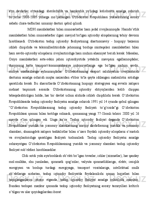 a'zo   davlatlar   o'rtasidagi   sherikchilik   va   hamkorlik   yo'lidagi   kelishuvni   amalga   oshirish
bo'yicha   2000-2005   yillarga   mo’ljallangan   O'zbekiston   Respublikasi   yuksalishning   asosiy
sababi chora-tadbirlari umumiy dasturi qabul qilindi. 
                                 MDH mamlakatlari bilan munosabatlar ham jadal rivojlanmoqda. Hamdo’stlik
mamlakatlari bilan munosabatlar ilgari mavjud bo'lgan iqtisodiy aloqalarning tabiiy davomi
hisoblanadi.   O'zbekiston   tashqi   iqtisodiy   faoliyatining   shartnomaviy   -   huquqiy   bazasini
ishlab   chiqishda   va   takomillashtirishda   jahonning   boshqa   mintaqalari   mamlakatlari   bilan
ham savdo-iqtisodiy aloqalarni rivojlantirishga ham muhim ahamiyat berish kerak. Masalan,
Osiyo   mamlakatlari   asta-sekin   jahon   iqtisodiyotida   yetakchi   mavqeini   egallamoqdalar,
dunyoning   katta   transport-kommunikasiya   imkoniyatlariga   ega   bo’lgan   muhim   savdo,
moliya   markazlariga   aylanmoqdalar.   O’zbekistonning   eksport   salohiyatini   rivojlantirish
dasturini  amalga oshirish  nuqtai  nazaridan e'tibor  to'la  qayta ishlangan  mahsulotni  sotishga
qaratilishi   kerak.   Bu   sharoitlarda   O’zbekistonning   huquqiy   strategiyasi   eng   avvalo   xalqaro
mehnat   taqsimoti   asosida   O'zbekistonning   iqtisodiy   ehtiyojlaridan   kelib   chiqqan
tabaqalashtirilgan   holda,  har   bir   davlat   uchun   alohida   ishlab   chiqdilishi   kerak.   O‘zbekiston
Respublikasida tashqi iqtisodiy faoliyatni amalga oshirish 1991 yil 14 iyunda qabul qilingan
“O‘zbekiston   Respublikasining   tashqi   iqtisodiy   faoliyati   to‘g‘risida”gi   O‘zbekiston
Respublikasi   qonuni   bilan   tartibga   solinadi,   qonunning   yangi   77-IIsonli   tahriri   2000   yil   26
mayda   e‘lon   qilingan   edi.   Unga   ko’ra:   Tashqi   iqtisodiy   faoliyat   deganda   O‘zbekiston
Respublikasi   yuridik   va   jismoniy   shaxslarining   xorijiy   davlatlarning   yuridik   va   jismoniy
shaxslari, shuningdek xalqaro tashkilotlar bilan o‘zaro foydali iqtisodiy aloqalarni o‘rnatish
va   rivojlantirishga   qaratilgan   faoliyati   tushuniladi.   Tashqi   iqtisodiy   faoliyatni   amalga
oshirayotgan   O‘zbekiston   Respublikasining   yuridik   va   jismoniy   shaxslari   tashqi   iqtisodiy
faoliyat sub’ektlari hisoblanadilar. 
              Oldi-sotdi yoki ayirboshlash ob’ekti bo‘lgan tovarlar, ishlar (xizmatlar), har qanday
mol-mulkka,   shu   jumladan,   qimmatli   qog‘ozlar,   valyuta   qimmatliklariga,   elektr,   issiqlik
energiyasi   va   boshqa   turdagi   energiyaga,   transport   vositalariga,   intellektual   mulk
ob’ektlariga   nisbatan,   tashqi   iqtisodiy   faoliyatda   foydalanilishi   qonun   hujjatlari   bilan
taqiqlanganlarini   istisno   etganda,   tashqi   iqtisodiy   faoliyat   amalga   oshirilishi   mumkin.
Bundan   tashqari   mazkur   qonunda   tashqi   iqtisodiy   faoliyatning   asosiy   tamoyillari   keltirib
o’tilgan va ular quyidagilardan iborat:  