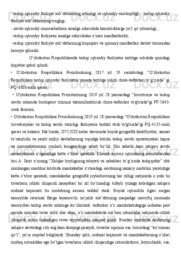 - tashqi iqtisodiy faoliyat sub’ektlarining erkinligi va iqtisodiy mustaqilligi; - tashqi iqtisodiy
faoliyat sub’ektlarining tengligi; 
- savdo-iqtisodiy munosabatlarni amalga oshirishda kamsitishlarga yo‘l qo‘yilmasligi; 
- tashqi iqtisodiy faoliyatni amalga oshirishdan o‘zaro manfaatdorlik; 
- tashqi iqtisodiy faoliyat sub’ektlarining huquqlari va qonuniy manfaatlari davlat tomonidan
himoya qilinishi. 
                        O’zbekiston  Respublikasida   tashqi  iqtisodiy  faoliyatni  tartibga  solishda   quyidagi
hujjatlar qabul qilindi: 
•   O‘zbekiston   Respeblikasi   Prezidentining   2017   yil   29   sentabrdagi   “O‘zbekiston
Respeblikasi tashqi iqtisodiy faoliyatini yanada tartibga solish chora-tadbirlari to‘g‘risida” gi
PQ-3303-sonli qarori;
  •   O'zbekiston   Respublikasi   Prezidentining   2019   yil   28   yanvardagi   "Investisiya   va   tashqi
savdo   sohasida   boshqaruv   tizimini   takomillashtirish   chora-tadbirlari   to'g'risida"gi   PF-5643-
sonli farmoni; 
• O'zbekiston Respublikasi Prezidentining 2019 yil 28 yanvardagi "O'zbekiston Respublikasi
Investisiyalar   va   tashqi   savdo   vazirligi   faoliyatini   tashkil   etish   to'g'risida"gi   PQ-4135-sonli
qarori va hokazo. Ma’lumki, XVI-XIX asrlar davomida buyuk geografik kashfiyotlar, sanoat
to‘ntarilishi  va yaxlit  milliy davlatlarning vujudga kelishi  tashqi  savdo operatsiyalari  hajmi
va   nomenklaturasini   sezilarli   kengayishiga   sabab   bo‘ldi.   Shu   sababli   ham   xalqaro   savdo
nazariyalarini   o‘rganishga   katta   e’tibor   qaratildi.   Klassik   siyosiy   iqtisodning   asoschilaridan
biri  A. Smit o‘zining “Xalqlar  boyligining tabiyati  va sabablari  to‘g‘risida tadqiqotlar” deb
nomlangan mashhur kitobida mamlakatlar o‘rtasidagi savdoning nazariy modelini yaratishga
katta e’tibor qaratadi, mamlakatlar geografik joylashuvining har xilligi natijasida u yoki bu
tovarlarni   ishlab   chiqarish   xarajatlari   bir   xil   bo‘lmasligi   tufayli   yuzaga   keladigan   xalqaro
mehnat   taqsimoti   bu   modelning   asosini   tashkil   etadi.   Buyuk   iqtisodchi   ilgari   surgan
tamoyilda   ratsional   fikrga   tayanuvchi   xo‘jalik   sub’ektining   maqsadga   muvofiq   muomala
tamoyillari  tashqi  savdo sohasiga  ko‘chiriladi: tadbirkor o‘z mamlakatidagiga nisbatan past
narxda xorijdan tovar sotib olar ekan, o‘z mamlakatida ma’lum ustunliklar natijasida ishlab
chiqarish   arzon   tushadigan   tovar   tayyorlashni   maqsad   qiladi.   Bunday   vaziyatda   davlatning
xalqaro savdodagi roli eng kam darajaga pasaydi, tovarlar oqimini esa, bozordagi “ko‘rinmas
qo‘l”, ya’ni raqobat belgilaydi. Shunday qilib, mehnat taqsimoti va mamlakatlarning o‘zlari
mutlaq ustunlikka ega bo‘lgan tovarlarni ishlab chiqarishga ixtisoslashuvi, keyinchalik, esa, 