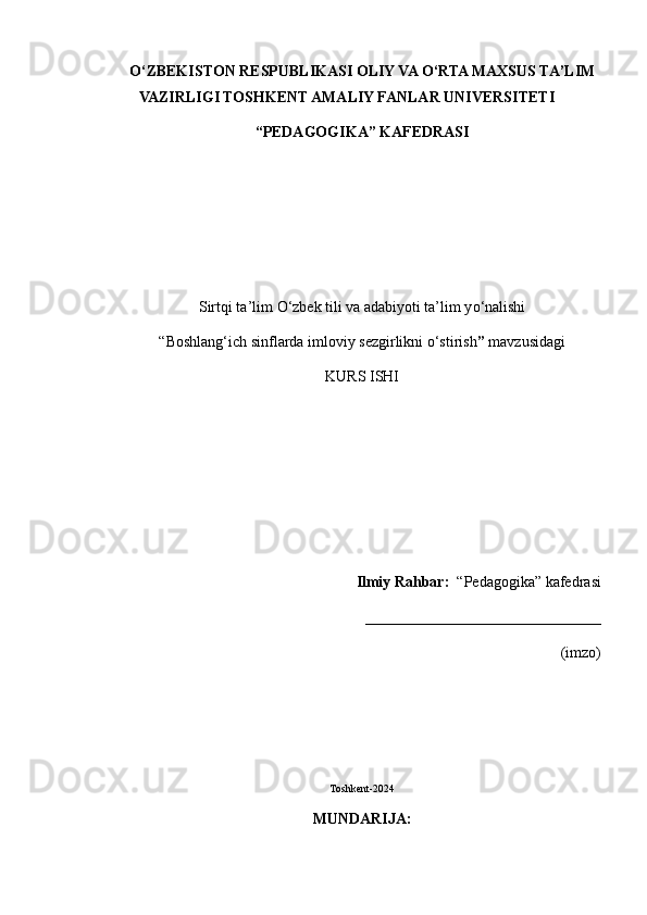 О ‘ZBEKISTON RESPUBLIKASI OLIY VA  О ‘RTA MAXSUS TA’LIM
VAZIRLIGI TOSHKENT AMALIY FANLAR UNIVERSITETI
“PEDAGOGIKA” KAFEDRASI
Sirtqi ta’lim  О ‘zbek tili va adabiyoti ta’lim y о ‘nalishi 
“Boshlang‘ich sinflarda imloviy sezgirlikni o‘stirish ”  mavzusidagi
KURS ISHI
Ilmiy Rahbar:   “Pedagogika” kafedrasi
_______________________________                                                                                                                                                                               
(imzo)
Toshkent-2024
MUNDARIJA: 