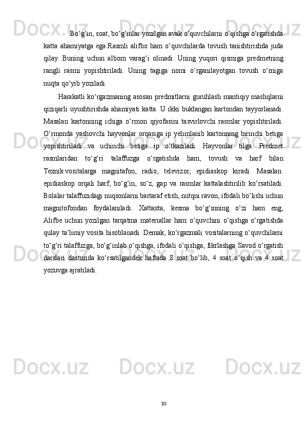               Bo‘g‘in, soat, bo‘g‘inlar yozilgan avak o‘quvchilarni o‘qishga o‘rgatishda
katta   ahamiyatga   ega. Rasmli   alifbo   ham   o‘quvchilarda   tovush   tanishtirishda   juda
qilay.   Buning   uchun   albom   varag‘i   olinadi.   Uning   yuqori   qismiga   predmetning
rangli   rasmi   yopishtiriladi.   Uning   tagiga   nomi   o‘rganilayotgan   tovush   o‘rniga
nuqta qo‘yib yoziladi.  
Harakatli ko‘rgazmaning asosan predmitlarni guruhlash mantiqiy mashqlarni
qiziqarli  uyushtirishda   ahamiyati  katta.  U  ikki  buklangan  kartondan  tayyorlanadi.
Masalan   kartonning   ichiga   o‘rmon   qiyofasini   tasvirlovchi   rasmlar   yopishtiriladi.
O‘rmonda   yashovchi   hayvonlar   orqasiga   ip   yelimlanib   kartonning   birinchi   betiga
yopishtiriladi   va   uchinchi   betiga   ip   o‘tkaziladi.   Hayvonlar   tilga.   Predmet
rasmlaridan   to‘g‘ri   talaffuzga   o‘rgatishda   ham,   tovush   va   harf   bilan
Texnik   vositalarga   magnitafon ,   radio,   televizor,   epidiaskop   kiradi.   Masalan:
epidiaskop   orqali   harf,   bo‘g‘in,   so‘z,   gap   va   rasmlar   kattalashtirilib   ko‘rsatiladi.
Bolalar talaffuzidagi nuqsonlarni bartaraf etish, nutqni ravon, ifodali bo‘lishi uchun
magnitofondan   foydalaniladi.   Xattaxta,   kesma   bo‘g‘inning   o‘zi   ham   eng,
Alifbe   uchun   yozilgan   tarqatma   materiallar   ham   o‘quvchini   o‘qishga   o‘rgatishda
qulay ta’limiy vosita hisoblanadi. Demak, ko‘rgazmali vositalarning o‘quvchilarni
to‘g‘ri talaffuzga, bo‘g‘inlab o‘qishga, ifodali o‘qishga, fikrlashga Savod o‘rgatish
darslari   dasturida   ko‘rsatilgandek   haftada   8   soat   bo‘lib,   4   soat   o‘qish   va   4   soat
yozuvga ajratiladi. 
10 