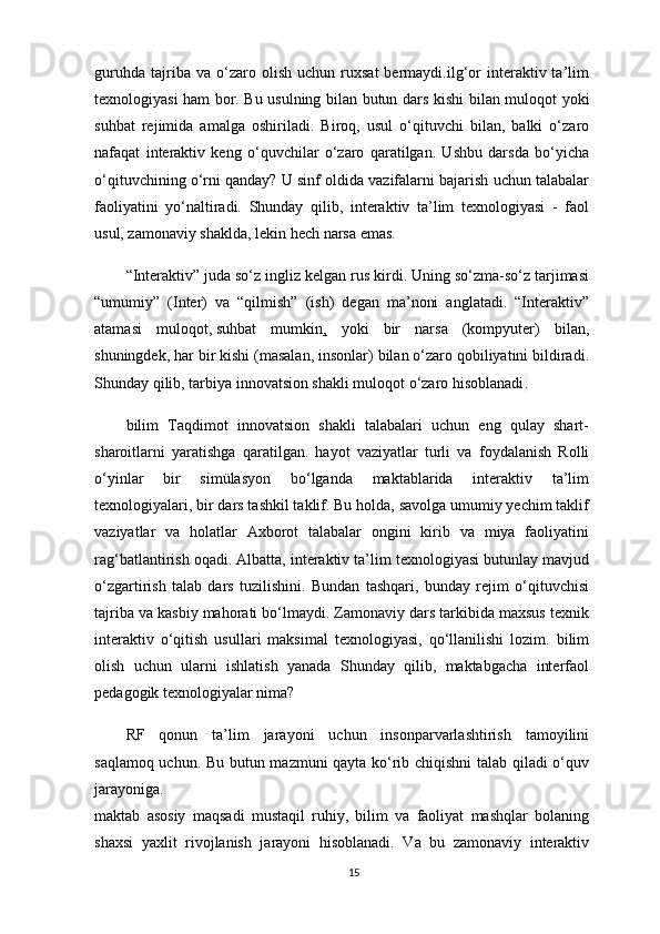 guruhda   tajriba  va   o‘zaro   olish   uchun  ruxsat   bermaydi.ilg‘or   interaktiv  ta’lim
texnologiyasi ham bor. Bu usulning bilan butun dars kishi   bilan muloqot yoki
suhbat   rejimida   amalga   oshiriladi.   Biroq,   usul   o‘qituvchi   bilan,   balki   o‘zaro
nafaqat   interaktiv   keng   o‘quvchilar   o‘zaro   qaratilgan.   Ushbu   darsda   bo‘yicha
o‘qituvchining o‘rni qanday? U sinf oldida vazifalarni bajarish uchun talabalar
faoliyatini   yo‘naltiradi.   Shunday   qilib,   interaktiv   ta’lim   texnologiyasi   -   faol
usul, zamonaviy shaklda, lekin hech narsa emas.
“Interaktiv” juda so‘z ingliz kelgan rus kirdi. Uning so‘zma-so‘z tarjimasi
“umumiy”   (Inter)   va   “qilmish”   (ish)   degan   ma’noni   anglatadi.   “Interaktiv”
atamasi   muloqot,   suhbat   mumkin ,   yoki   bir   narsa   (kompyuter)   bilan,
shuningdek, har bir kishi (masalan, insonlar) bilan o‘zaro qobiliyatini bildiradi.
Shunday qilib, tarbiya innovatsion shakli muloqot o‘zaro hisoblanadi .
bilim   Taqdimot   innovatsion   shakli   talabalari   uchun   eng   qulay   shart-
sharoitlarni   yaratishga   qaratilgan.   hayot   vaziyatlar   turli   va   foydalanish   Rolli
o‘yinlar   bir   simülasyon   bo‘lganda   maktablarida   interaktiv   ta’lim
texnologiyalari, bir dars tashkil taklif. Bu holda, savolga umumiy yechim taklif
vaziyatlar   va   holatlar   Axborot   talabalar   ongini   kirib   va   miya   faoliyatini
rag‘batlantirish oqadi. Albatta, interaktiv ta’lim texnologiyasi butunlay mavjud
o‘zgartirish   talab   dars   tuzilishini.   Bundan   tashqari,   bunday   rejim   o‘qituvchisi
tajriba va kasbiy mahorati bo‘lmaydi. Zamonaviy dars tarkibida maxsus texnik
interaktiv   o‘qitish   usullari   maksimal   texnologiyasi,   qo‘llanilishi   lozim.   bilim
olish   uchun   ularni   ishlatish   yanada   Shunday   qilib,   maktabgacha   interfaol
pedagogik texnologiyalar nima? 
RF   qonun   ta’lim   jarayoni   uchun   insonparvarlashtirish   tamoyilini
saqlamoq uchun. Bu butun mazmuni qayta ko‘rib chiqishni  talab qiladi o‘quv
jarayoniga.
maktab   asosiy   maqsadi   mustaqil   ruhiy,   bilim   va   faoliyat   mashqlar   bolaning
shaxsi   yaxlit   rivojlanish   jarayoni   hisoblanadi.   Va   bu   zamonaviy   interaktiv
15 
