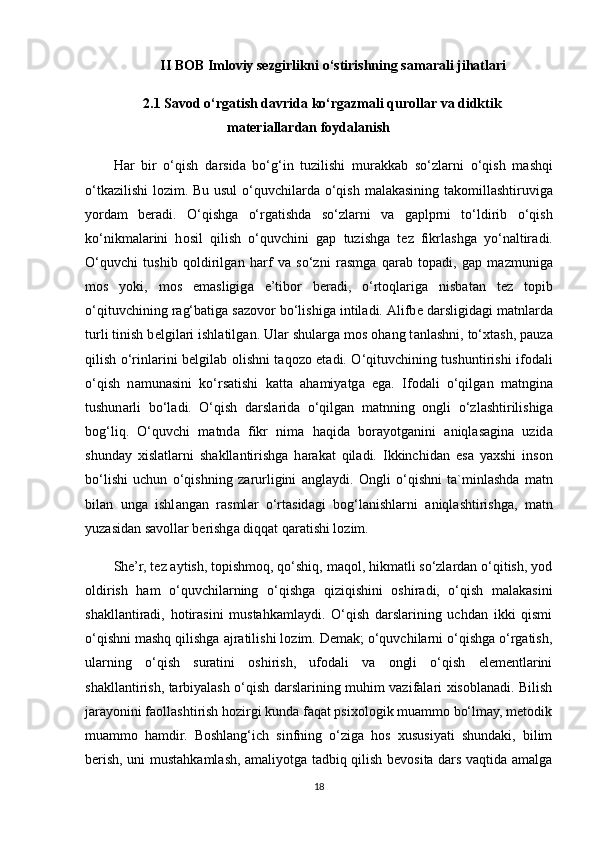 II BOB Imloviy sezgirlikni o‘stirishning samarali jihatlari
2.1 Savod o‘rgatish davrida ko‘rgazmali qurollar va didktik
materiallardan foydalanish
H а r   bir   o‘qish   d а rsid а   bo‘g‘in   tuzilishi   mur а kk а b   so‘zl а rni   o‘qish   m а shqi
o‘tk а zilishi l о zim. Bu usul  o‘quvchil а rd а   o‘qish m а l а k а sining t а k о mill а shtiruvig а
yord а m   b е r а di.   O‘qishg а   o‘rgatishd а   so‘zl а rni   v а   g а plprni   to‘ldirib   o‘qish
ko‘nikm а l а rini   h о sil   qilish   o‘quvchini   g а p   tuzishg а   t е z   fikrl а shg а   yo‘n а ltir а di.
O‘quvchi   tushib   q о ldirilg а n   harf   v а   so‘zni   r а smg а   q а r а b   t о p а di,   g а p   m а zmunig а
m о s   yoki,   m о s   em а sligig а   e’tib о r   b е r а di,   o‘rt о ql а rig а   nisb а t а n   t е z   t о pib
o‘qituvchining r а g‘b а tig а  s а z о v о r bo‘lishig а  intil а di.  А lifb е  d а rsligid а gi m а tnl а rd а
turli tinish b е lgil а ri ishl а tilg а n. Ul а r shul а rg а  m о s  о h а ng t а nl а shni, to‘ х t а sh, p а uz а
qilish o‘rinl а rini b е lgil а b   о lishni t а q о z о   et а di. O‘qituvchining tushuntirishi if о d а li
o‘qish   n а mun а sini   ko‘rs а tishi   k а tt а   а hamiyatg а   eg а .   If о d а li   o‘qilg а n   m а tngin а
tushun а rli   bo‘l а di.   O‘qish   d а rsl а rid а   o‘qilg а n   m а tnning   о ngli   o‘zl а shtirilishig а
b о g‘liq.   O‘quvchi   m а tnd а   fikr   nim а   h а qid а   b о r а yotg а nini   а niql а s а gin а   uzid а
shund а y   х isl а tl а rni   sh а kll а ntirishg а   h а r а k а t   qil а di.   Ikkinchid а n   es а   ya х shi   ins о n
bo‘lishi   uchun   o‘qishning   z а rurligini   а ngl а ydi.   О ngli   o‘qishni   t а `minl а shd а   m а tn
bil а n   ung а   ishl а ng а n   r а sml а r   o‘rt а sid а gi   b о g‘l а nishl а rni   а niql а shtirishg а ,   m а tn
yuz а sid а n s а v о ll а r b е rishg а  diqq а t q а r а tishi l о zim. 
She’r, tez aytish, topishmoq, qo‘shiq, maqol, hikmatli so‘zlardan o‘qitish, yod
oldirish   ham   o‘quvchilarning   o‘qishga   qiziqishini   oshiradi,   o‘qish   malakasini
shakllantiradi,   hotirasini   mustahkamlaydi.   O‘qish   darslarining   uchdan   ikki   qismi
o‘qishni mashq qilishga ajratilishi lozim. Demak; o‘quvchilarni o‘qishga o‘rgatish,
ularning   o‘qish   suratini   oshirish,   ufodali   va   ongli   o‘qish   elementlarini
shakllantirish, tarbiyalash o‘qish darslarining muhim vazifalari xisoblanadi. Bilish
jarayonini faollashtirish hozirgi kunda faqat psixologik muammo bo‘lmay, metodik
muammo   hamdir.   Boshlang‘ich   sinfning   o‘ziga   hos   xususiyati   shundaki,   bilim
berish, uni mustahkamlash, amaliyotga tadbiq qilish bevosita dars vaqtida amalga
18 