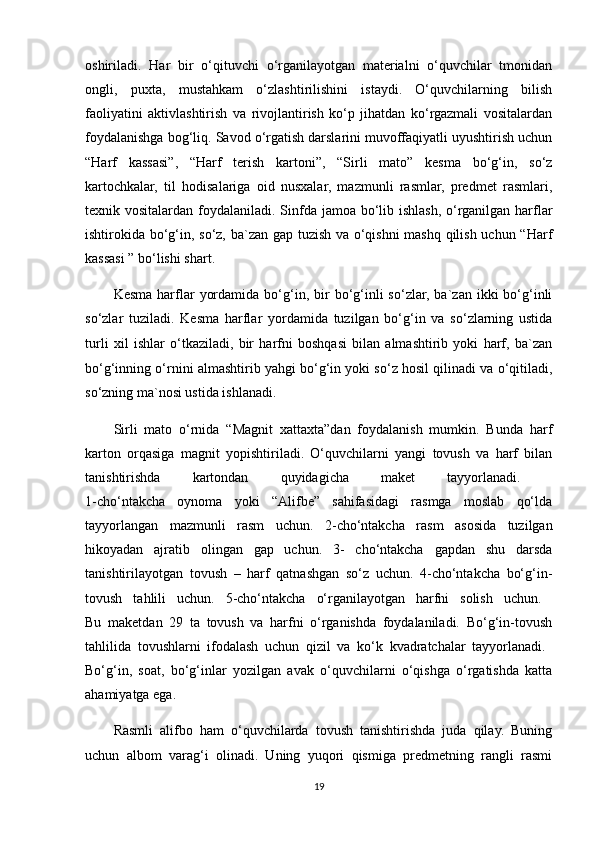 oshiriladi.   Har   bir   o‘qituvchi   o‘rganilayotgan   materialni   o‘quvchilar   tmonidan
ongli,   puxta,   mustahkam   o‘zlashtirilishini   istaydi.   O‘quvchilarning   bilish
faoliyatini   aktivlashtirish   va   rivojlantirish   ko‘p   jihatdan   ko‘rgazmali   vositalardan
foydalanishga bog‘liq. Savod o‘rgatish darslarini muvoffaqiyatli uyushtirish uchun
“Harf   kassasi”,   “Harf   terish   kartoni”,   “Sirli   mato”   kesma   bo‘g‘in,   so‘z
kartochkalar,   til   hodisalariga   oid   nusxalar,   mazmunli   rasmlar,   predmet   rasmlari,
texnik vositalardan foydalaniladi. Sinfda jamoa bo‘lib ishlash, o‘rganilgan harflar
ishtirokida bo‘g‘in, so‘z, ba`zan gap tuzish va o‘qishni mashq qilish uchun “Harf
kassasi ” bo‘lishi shart.
Kesma   harflar   yordamida  bo‘g‘in,  bir   bo‘g‘inli   so‘zlar,  ba`zan  ikki  bo‘g‘inli
so‘zlar   tuziladi.   Kesma   harflar   yordamida   tuzilgan   bo‘g‘in   va   so‘zlarning   ustida
turli   xil   ishlar   o‘tkaziladi,   bir   harfni   boshqasi   bilan   almashtirib   yoki   harf,   ba`zan
bo‘g‘inning o‘rnini almashtirib yahgi bo‘g‘in   yoki so‘z hosil qilinadi va o‘qitiladi,
so‘zning ma`nosi ustida ishlanadi.
Sirli   mato   o‘rnida   “Magnit   xattaxta”dan   foydalanish   mumkin.   Bunda   harf
karton   orqasiga   magnit   yopishtiriladi.   O‘quvchilarni   yangi   tovush   va   harf   bilan
tanishtirishda   kartondan   quyidagicha   maket   tayyorlanadi.  
1-cho‘ntakcha   oynoma   yoki   “Alifbe”   sahifasidagi   rasmga   moslab   qo‘lda
tayyorlangan   mazmunli   rasm   uchun.   2-cho‘ntakcha   rasm   asosida   tuzilgan
hikoyadan   ajratib   olingan   gap   uchun.   3-   cho‘ntakcha   gapdan   shu   darsda
tanishtirilayotgan   tovush   –   harf   qatnashgan   so‘z   uchun.   4-cho‘ntakcha   bo‘g‘in-
tovush   tahlili   uchun.   5-cho‘ntakcha   o‘rganilayotgan   harfni   solish   uchun.  
Bu   maketdan   29   ta   tovush   va   harfni   o‘rganishda   foydalaniladi.   Bo‘g‘in-tovush
tahlilida   tovushlarni   ifodalash   uchun   qizil   va   ko‘k   kvadratchalar   tayyorlanadi.  
Bo‘g‘in,   soat,   bo‘g‘inlar   yozilgan   avak   o‘quvchilarni   o‘qishga   o‘rgatishda   katta
ahamiyatga ega.
Rasmli   alifbo   ham   o‘quvchilarda   tovush   tanishtirishda   juda   qilay.   Buning
uchun   albom   varag‘i   olinadi.   Uning   yuqori   qismiga   predmetning   rangli   rasmi
19 