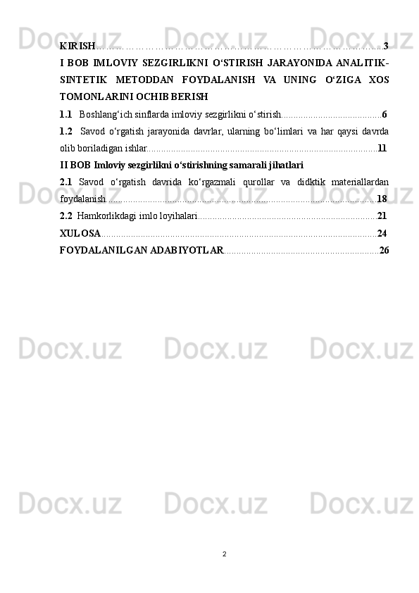 KIRISH …………………………………………………………………………..... 3
I   BOB   IMLOVIY  SEZGIRLIKNI   O‘STIRISH   JARAYONIDA ANALITIK-
SINTETIK   METODDAN   FOYDALANISH   VA   UNING   O‘ZIGA   XOS
TOMONLARINI OCHIB BERISH 
1.1    Boshlang‘ich sinflarda imloviy sezgirlikni o‘stirish......................................... 6
1.2     Savod   o‘rgatish   jarayonida   davrlar,   ularning   bo‘limlari   va   har   qaysi   davrda
olib boriladigan ishlar.............................................................................................. 11
II BOB Imloviy sezgirlikni o‘stirishning samarali jihatlari
2.1   Savod   o‘rgatish   davrida   ko‘rgazmali   qurollar   va   didktik   materiallardan
foydalanish.............................................................................................................. 18
2.2   Hamkorlikdagi imlo loyihalari......................................................................... 21
XULOSA ................................................................................................................ 24
FOYDALANILGAN ADABIYOTLAR ............................................................... 26
2 