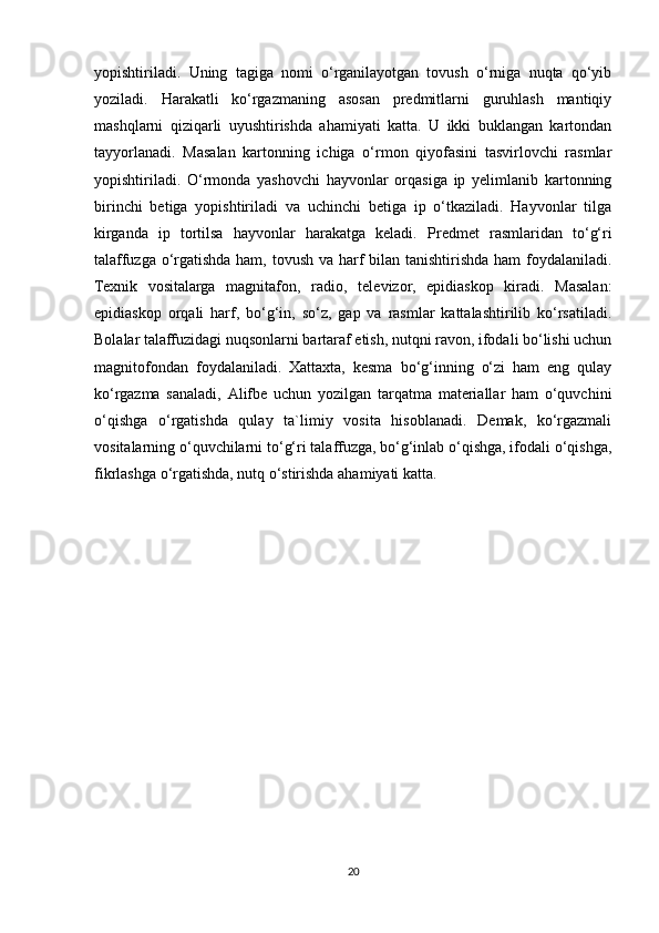 yopishtiriladi.   Uning   tagiga   nomi   o‘rganilayotgan   tovush   o‘rniga   nuqta   qo‘yib
yoziladi.   Harakatli   ko‘rgazmaning   asosan   predmitlarni   guruhlash   mantiqiy
mashqlarni   qiziqarli   uyushtirishda   ahamiyati   katta.   U   ikki   buklangan   kartondan
tayyorlanadi.   Masalan   kartonning   ichiga   o‘rmon   qiyofasini   tasvirlovchi   rasmlar
yopishtiriladi.   O‘rmonda   yashovchi   hayvonlar   orqasiga   ip   yelimlanib   kartonning
birinchi   betiga   yopishtiriladi   va   uchinchi   betiga   ip   o‘tkaziladi.   Hayvonlar   tilga
kirganda   ip   tortilsa   hayvonlar   harakatga   keladi.   Predmet   rasmlaridan   to‘g‘ri
talaffuzga o‘rgatishda ham, tovush va harf bilan tanishtirishda ham foydalaniladi.
Texnik   vositalarga   magnitafon,   radio,   televizor,   epidiaskop   kiradi.   Masalan:
epidiaskop   orqali   harf,   bo‘g‘in,   so‘z,   gap   va   rasmlar   kattalashtirilib   ko‘rsatiladi.
Bolalar talaffuzidagi nuqsonlarni bartaraf etish, nutqni ravon, ifodali bo‘lishi uchun
magnitofondan   foydalaniladi.   Xattaxta,   kesma   bo‘g‘inning   o‘zi   ham   eng   qulay
ko‘rgazma   sanaladi,   Alifbe   uchun   yozilgan   tarqatma   materiallar   ham   o‘quvchini
o‘qishga   o‘rgatishda   qulay   ta`limiy   vosita   hisoblanadi.   Demak,   ko‘rgazmali
vositalarning o‘quvchilarni to‘g‘ri talaffuzga, bo‘g‘inlab o‘qishga, ifodali o‘qishga,
fikrlashga o‘rgatishda, nutq o‘stirishda ahamiyati katta.
20 