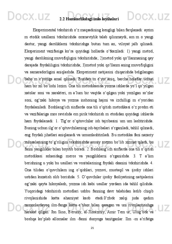 2.2   Hamkorlikdagi imlo loyihalari
Eksperimental tekshirish o‘z maqsadining kengligi bilan farqlanadi: ayrim
m   etodik   usullami   tekshirishda   ommaviylik   talab   qilinmaydi,   am   m   o   yangi
dastur,   yangi   darsliklarni   tekshirishga   butun   tum   an,   viloyat   jalb   qilinadi.
Eksperiment   vazifasiga   ko‘ra   quyidagi   hollarda   o‘tkaziladi:   1)   yangi   metod,
yangi darslikning muvofiqligini tekshirishda; 2)metod yoki qo‘llanmaning qay
darajada foydaliligini tekshirishda; 3)metod yoki qo‘llanm aning muvofiqligini
va  samaradorligini   aniqlashda.   Eksperiment  natijasini   chiqarishda  belgilangan
baho   m   e’yoriga   amal   qilinadi.   Bunday   m   e’yor   aniq,   barcha   holatlar   uchun
ham bir xil bo‘lishi lozim. Ona tili metodikasida yozma ishlarda yo‘l qo‘yilgan
xatolar   soni   va   xarakteri,   m   a’lum   bir   vaqtda   o‘qilgan   yoki   yozilgan   so‘zlar
soni,   og‘zaki   hikoya   va   yozma   inshoning   hajmi   va   izchilligi   m   e’yoridan
foydalaniladi. Boshlang‘ich sinflarda ona tili o‘qitish metodikasi o‘z predm eti
va vazifalariga mos ravishda em pirik tekshirish m etodidan quyidagi ishlarda
ham   foydalanadi:   1.   Tlg‘or   o‘qituvchilar   ish   tajribasini   um   um   lashtirishda.
Buning uchun ilg‘or o‘qituvchilarning ish-tajribalari o‘rganiladi, tahlil qilinadi,
eng foydali jihatlari aniqlanadi va umumlashtiriladi. Bu metodika fani nazariy
xulosalarining  to‘g‘riligini  tekshirishda   asosiy   mezon  bo‘lib  xizmat   qiladi,   bu
fanni yangiliklar bilan boyitib boradi. 2. Boshlang‘ich sinflarda ona tili o‘qitish
metodikasi   sohasidagi   meros   va   yangiliklarni   o‘rganishda.   3.   T   a’lim
berishning u yoki bu usullari va vositalarining foydali ekanini tekshirishda. 4.
Ona   tilidan   o‘quvchilam   ing   o‘qishlari,   yozuvi,   mustaqil   va   ijodiy   ishlari
ustidan   kuzatish   olib   borishda.   5.   O‘quvchilar   ijodiy   faoliyatining   natijalarini
og‘zaki   qayta   hikoyalash,   yozma   ish   kabi   usullar   yordam   ida   tahlil   qilishda.
Yuqoridagi   tekshirish   metodlari   ushbu   fanning   davr   talabidan   kelib   chiqib
rivojlanishida   katta   ahamiyat   kasb   etadi.0‘zbek   xalqi   juda   qadim
zamonlardayoq   ilm-fanga   katta   e’tibor   bilan   qaragan   va   uni   rivojlantirishga
harakat   qilgan.   Ibn   Sino,   Beruniy,   al-Xorazmiy,   Amir   Tem   ur,   Ulug‘bek   va
boshqa   ko‘plab   allomalar   ilm   -fanni   dunyoga   tanitganlar.   Ilm   -m   a’rifatga
21 