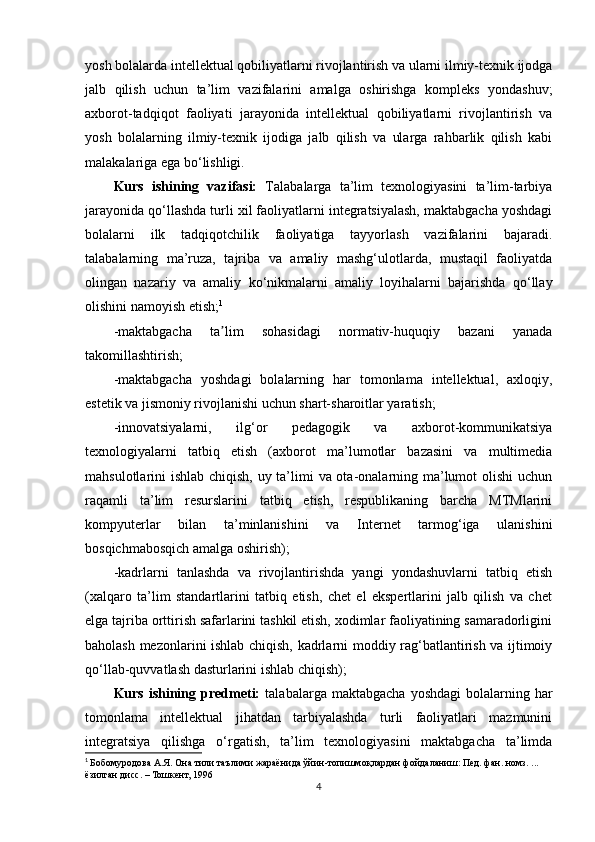 yosh bolalarda intellektual qobiliyatlarni rivojlantirish va ularni ilmiy-texnik ijodga
jalb   qilish   uchun   ta’lim   vazifalarini   amalga   oshirishga   kompleks   yondashuv;
axborot-tadqiqot   faoliyati   jarayonida   intellektual   qobiliyatlarni   rivojlantirish   va
yosh   bolalarning   ilmiy-texnik   ijodiga   jalb   qilish   va   ularga   rahbarlik   qilish   kabi
malakalariga ega bo‘lishligi.
Kurs   ishining   vazifasi:   Talabalarga   ta’lim   texnologiyasini   ta’lim-tarbiya
jarayonida qo‘llashda turli xil faoliyatlarni integratsiyalash, maktabgacha yoshdagi
bolalarni   ilk   tadqiqotchilik   faoliyatiga   tayyorlash   vazifalarini   bajaradi.
talabalarning   ma’ruza,   tajriba   va   amaliy   mashg‘ulotlarda,   mustaqil   faoliyatda
olingan   nazariy   va   amaliy   ko‘nikmalarni   amaliy   loyihalarni   bajarishda   qo‘llay
olishini namoyish etish; 1
  
-maktabgacha   ta lim   sohasidagi   normativ-huquqiy   bazani   yanadaʼ
takomillashtirish; 
-maktabgacha   yoshdagi   bolalarning   har   tomonlama   intellektual,   axloqiy,
estetik va jismoniy rivojlanishi uchun shart-sharoitlar yaratish; 
-innovatsiyalarni,   ilg‘or   pedagogik   va   axborot-kommunikatsiya
texnologiyalarni   tatbiq   etish   (axborot   ma’lumotlar   bazasini   va   multimedia
mahsulotlarini ishlab chiqish, uy ta’limi  va ota-onalarning ma’lumot  olishi  uchun
raqamli   ta’lim   resurslarini   tatbiq   etish,   respublikaning   barcha   MTMlarini
kompyuterlar   bilan   ta’minlanishini   va   Internet   tarmog‘iga   ulanishini
bosqichmabosqich amalga oshirish); 
-kadrlarni   tanlashda   va   rivojlantirishda   yangi   yondashuvlarni   tatbiq   etish
(xalqaro   ta’lim   standartlarini   tatbiq   etish,   chet   el   ekspertlarini   jalb   qilish   va   chet
elga tajriba orttirish safarlarini tashkil etish, xodimlar faoliyatining samaradorligini
baholash mezonlarini ishlab chiqish, kadrlarni moddiy rag‘batlantirish va ijtimoiy
qo‘llab-quvvatlash dasturlarini ishlab chiqish);
Kurs  ishining  predmeti:   talabalarga  maktabgacha   yoshdagi  bolalarning  har
tomonlama   intellektual   jihatdan   tarbiyalashda   turli   faoliyatlari   mazmunini
integratsiya   qilishga   o‘rgatish,   ta’lim   texnologiyasini   maktabgacha   ta’limda
1
  Бобомуродова А.Я. Она тили таълими жараёнида ўйин-топишмоқлардан фойдаланиш: Пед. фан. номз. ... 
ёзилган дисс. – Тошкент, 1996
4 