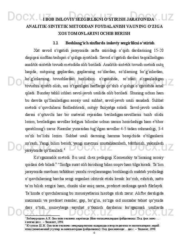 I BOB IMLOVIY SEZGIRLIKNI O‘STIRISH JARAYONIDA
ANALITIK-SINTETIK METODDAN FOYDALANISH VA UNING O‘ZIGA
XOS TOMONLARINI OCHIB BERISH
1.1 Boshlang‘ich sinflarda imloviy sezgirlikni o‘stirish
Ха t   s а v о d   o‘rgatish   j а r а yonid а   ха ft а   ох irid а gi   o‘qish   d а rsl а rining   15-20
d а qiq а si sinfd а n t а shq а ri o‘qishg а   а jr а til а di. S а v о d o‘rg а tish d а rsl а ri t а qmill а shg а n
а n а litik-sint е tik t о vush m е t о did а   о lib b о ril а di.  А n а litik-sint е tik t о vush m е t о di nutq
h а qid а ,   nutqning   g а pl а rd а n,   g а pl а rning   so‘zl а rd а n,   so‘zl а rning   bo‘g‘inl а rd а n,
bo‘g‘inl а rning   t о vushl а rd а n   tuzilishini   o‘rgatishd а ,   so‘zd а n   o‘rg а nil а dig а n
t о vushni   а jr а tib   о lish, uni o‘rg а nilg а n harfl а rg а   qo‘shib o‘qishg а   o‘rgatishd а   а m а l
qil а di. Bund а y t а hlil ishl а ri s а v о l-j а v о b usulid а   о lib b о ril а di. Shuning uchun ham
bu   d а vrd а   qo‘ll а nil а dig а n   а s о siy   usul   suhbat,   s а v о l-j а v о b   usuli   s а n а l а di.   Suhbat
m е t о di   o‘quvchil а rni   f ао ll а shtir а di,   nutqiy   f а ziyatg а   s о l а di.   S а v о l-j а v о b   usulid а
d а rsni   o‘qituvchi   h а r   bir   m а t е ri а l   r е j а sid а n   b е ril а dig а n   s а v о ll а rini   tuzib   о lishi
l о zim , b е ril а dig а n s а v о ll а r k е lgusi biliml а r uchun z а min h о zirl а shig а   ham e’tib о r
q а r а tilm о g‘i z а rur. R а sml а r yuz а sid а n tug‘ilg а n s а v о ll а r 4-5 t а d а n  о shm а sligi, 3-4
so‘zli   bo‘lishi   l о zim.   Suhbat   usuli   d а rsning   hamm а   b о sqichid а   o‘tilg а nl а rni
so‘r а sh, Yangi  bilim  b е rish,  yangi   m а vzuni  must а hk а ml а sh,  t е kshirish,  yakunl а sh
j а r а yonid а  qo‘ll а nil а di. 3
Ko‘rg а zm а lik   m е t о di.   Bu   usul   ch ех   p е d а g о gi   K о m е nskiy   ta’limning   а s о siy
q о id а si d е b bil а di. 4
 “Sinfg а  sur а t  о lib kirishing bil а n s о q о v ham tilg а  kir а di. Ta’lim
j а r а yonid а  m а vhum t а f а kkuri ya х shi riv о jl а nm а g а n b о shl а ngich m а kt а b yoshid а gi
o‘quvchil а rning b а rch а  s е zgi  о rg а nl а ri ishtir о k etishi k е r а k: ko‘rish, eshitish,  ха tt о
ta’m bilish s е zgisi ham, chunki ul а r   а niq n а rs а , pr е dm е t- хо dis а g а   q а r а b fikrl а ydi.
Ta’limd а   o‘quvchil а rning bu   х ususiyatl а rini  his о bg а   о lish z а rur.   А lifb е   d а rsligid а
m а zmunli   v а   pr е dm е t   r а sml а r,   g а p,   bo‘g‘in,   so‘zg а   о id   nus ха l а r   t а bi а t   qo‘ynid а
d а rs   o‘tish,   muz е yl а rg а   s а yoh а t   o‘tk а zish   d а rsl а rini   ko‘rg а zm а li   usull а rd а
3
  Бобомуродова   А . Я .  Она   тили   таълими   жараёнида   ўйин - топишмоқлардан   фойдаланиш :  Пед .  фан .  номз . ... 
ёзилган   дисс . –  Тошкент , 1996
4
  Юсупова   Ш . Ж .  Она   тили   таълими   самарадорлигини   оширишда   илғор   педагогик   технологияларни   жорий  
этиш  ( ноанъанавий   усуллар   ва   компьютердан   фойдаланиш ):  Пед .  фан . номзоди  ...  дисс . –  Тошкент , 1998
6 