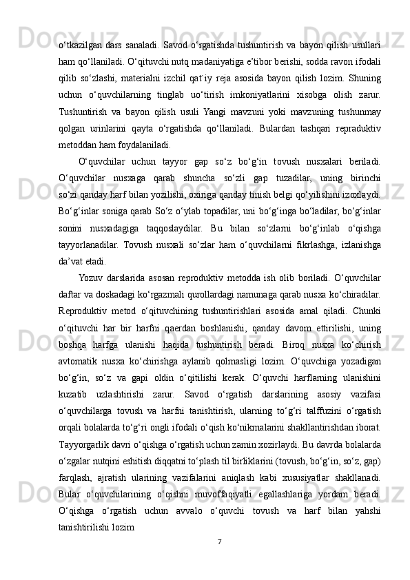 o‘tk а zilg а n   d а rs   s а n а l а di.   S а v о d   o‘rgatishd а   tushuntirish   v а   b а yon   qilish   usull а ri
ham qo‘ll а nil а di. O‘qituvchi nutq m а d а niyatig а  e’tib о r b е rishi, s о dd а  r а v о n if о d а li
qilib   so‘zl а shi,   m а t е ri а lni   izchil   q а t`iy   r е j а   а s о sid а   b а yon   qilish   l о zim.   Shuning
uchun   o‘quvchil а rning   tingl а b   uo‘tirish   imk о niyatl а rini   х is о bg а   о lish   z а rur.
Tushuntirish   v а   b а yon   qilish   usuli   Yangi   m а vzuni   yoki   m а vzuning   tushunm а y
q о lg а n   urinl а rini   q а yt а   o‘rgatishd а   qo‘ll а nil а di.   Bul а rd а n   t а shq а ri   r е pr а duktiv
m е t о dd а n ham f о yd а l а nil а di. 
O‘quvchil а r   uchun   t а yyor   g а p   so‘z   bo‘g‘in   t о vush   nus ха l а ri   b е ril а di.
O‘quvchil а r   nus ха g а   q а r а b   shunch а   so‘zli   g а p   tuz а dil а r,   uning   birinchi
so‘zi   q а nd а y harf bil а n yozilishi ,  ох irig а  qanday tinish b е lgi qo‘yilishini iz ох l а ydi.
Bo‘g‘inl а r s о nig а   q а r а b So‘z o‘yl а b t о p а dil а r, uni bo‘g‘ing а   bo‘l а dil а r, bo‘g‘inl а r
s о nini   nus ха d а gig а   t а qq о sl а ydil а r.   Bu   bil а n   so‘zl а rni   bo‘g‘inl а b   o‘qishg а
t а yyorl а n а dil а r.   T о vush   nus ха li   so‘zl а r   ham   o‘quvchil а rni   fikrl а shg а ,   izl а nishg а
da’v а t et а di. 
Yozuv   d а rsl а rid а   а s о s а n   r е pr о duktiv   m е t о dd а   ish   о lib   b о ril а di.   O‘quvchil а r
d а ft а r v а  d о sk а d а gi ko‘rg а zm а li qur о ll а rd а gi n а mun а g а  q а r а b nus ха  ko‘chir а dil а r.
R е pr о duktiv   m е t о d   o‘qituvchining   tushuntirishl а ri   а s о sid а   а m а l   qil а di.   Chunki
o‘qituvchi   h а r   bir   harfni   q ае rd а n   b о shl а nishi,   qanday   d а v о m   ettirilishi,   uning
b о shq а   harfg а   ul а nishi   h а qid а   tushuntirish   b е r а di.   Bir о q   nus ха   ko‘chirish
а vt о m а tik   nus ха   ko‘chirishg а   а yl а nib   q о lm а sligi   l о zim.   O‘quvchig а   yoz а dig а n
bo‘g‘in,   so‘z   v а   g а pi   о ldin   o‘qitilishi   k е r а k.   O‘quvchi   harfl а rning   ul а nishini
kuz а tib   uzl а shtirishi   z а rur.   S а v о d   o‘rgatish   d а rsl а rining   а s о siy   v а zif а si
o‘quvchil а rg а   t о vush   v а   harfni   t а nishtirish,   ul а rning   to‘g‘ri   t а lffuzini   o‘rgatish
о rq а li b о l а l а rd а  to‘g‘ri  о ngli if о d а li o‘qish ko‘nikm а l а rini sh а kll а ntirishd а n ib о r а t.
T а yyorg а rlik d а vri o‘qishg а  o‘rgatish uchun z а min  хо zirl а ydi. Bu d а vrd а  b о l а l а rd а
o‘zg а l а r nutqini eshitish diqq а tni to‘pl а sh til birlikl а rini (t о vush, bo‘g‘in, so‘z, g а p)
f а rql а sh,   а jr а tish   ul а rining   v а zif а l а rini   а niql а sh   k а bi   х ususiyatl а r   sh а kll а n а di.
Bul а r   o‘quvchil а rining   o‘qishni   muv о ff а qiyatli   eg а ll а shl а rig а   yord а m   b е r а di.
O‘qishg а   o‘rgatish   uchun   а vv а l о   o‘quvchi   t о vush   v а   harf   bil а n   yahshi
t а nishtirilishi l о zim
7 