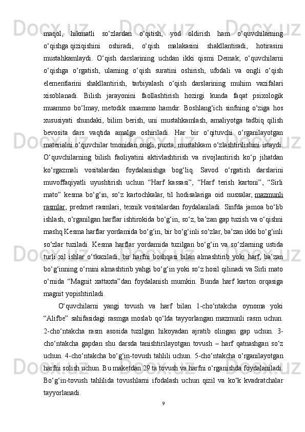 maqol,   hikmatli   so‘zlardan   o‘qitish,   yod   oldirish   ham   o‘quvchilarning
o‘qishga   qiziqishini   oshiradi ,   o‘qish   malakasini   shakllantiradi,   hotirasini
mustahkamlaydi.   O‘qish   darslarining   uchdan   ikki   qismi   Demak;   o‘quvchilarni
o‘qishga   o‘rgatish,   ularning   o‘qish   suratini   oshirish,   ufodali   va   ongli   o‘qish
elementlarini   shakllantirish,   tarbiyalash   o‘qish   darslarining   muhim   vazifalari
xisoblanadi.   Bilish   jarayonini   faollashtirish   hozirgi   kunda   faqat   psixologik
muammo   bo‘lmay,   metodik   muammo   hamdir.   Boshlang‘ich   sinfning   o‘ziga   hos
xususiyati   shundaki,   bilim   berish,   uni   mustahkamlash,   amaliyotga   tadbiq   qilish
bevosita   dars   vaqtida   amalga   oshiriladi.   Har   bir   o‘qituvchi   o‘rganilayotgan
materialni o‘quvchilar tmonidan ongli, puxta, mustahkam o‘zlashtirilishini istaydi.
O‘quvchilarning   bilish   faoliyatini   aktivlashtirish   va   rivojlantirish   ko‘p   jihatdan
ko‘rgazmali   vositalardan   foydalanishga   bog‘liq.   Savod   o‘rgatish   darslarini
muvoffaqiyatli   uyushtirish   uchun   “Harf   kassasi”,   “Harf   terish   kartoni”,   “Sirli
mato”   kesma   bo‘g‘in,   so‘z   kartochkalar,   til   hodisalariga   oid   nusxalar,   mazmunli
rasmlar ,   predmet   rasmlari,   texnik   vositalardan   foydalaniladi.   Sinfda   jamoa   bo‘lib
ishlash, o‘rganilgan harflar ishtirokida bo‘g‘in, so‘z, ba’zan gap tuzish va o‘qishni
mashq Kesma harflar yordamida bo‘g‘in, bir bo‘g‘inli so‘zlar, ba’zan ikki bo‘g‘inli
so‘zlar   tuziladi.   Kesma   harflar   yordamida   tuzilgan   bo‘g‘in   va   so‘zlarning   ustida
turli   xil   ishlar   o‘tkaziladi,   bir   harfni   boshqasi   bilan   almashtirib   yoki   harf,   ba’zan
bo‘g‘inning o‘rnini almashtirib yahgi bo‘g‘in yoki so‘z hosil qilinadi va Sirli mato
o‘rnida   “Magnit   xattaxta”dan   foydalanish   mumkin.   Bunda   harf   karton   orqasiga
magnit yopishtiriladi. 
O‘quvchilarni   yangi   tovush   va   harf   bilan   1-cho‘ntakcha   oynoma   yoki
“Alifbe”   sahifasidagi   rasmga   moslab   qo‘lda   tayyorlangan   mazmunli   rasm   uchun.
2-cho‘ntakcha   rasm   asosida   tuzilgan   hikoyadan   ajratib   olingan   gap   uchun.   3-
cho‘ntakcha   gapdan   shu   darsda   tanishtirilayotgan   tovush   –   harf   qatnashgan   so‘z
uchun. 4-cho‘ntakcha bo‘g‘in-tovush tahlili uchun. 5-cho‘ntakcha o‘rganilayotgan
harfni solish uchun. Bu maketdan 29 ta tovush va harfni o‘rganishda foydalaniladi.
Bo‘g‘in-tovush   tahlilida   tovushlarni   ifodalash   uchun   qizil   va   ko‘k   kvadratchalar
tayyorlanadi.
9 