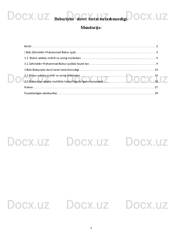 Bоbu riylar   davri  tarixi tarixshunosligi.
Mundarija:
Kirish ............................................................................................................................................................ 2
I.Bob.Zahiriddin Muhammad Bobur ijodi .................................................................................................... 4
1.1. Bobur adabiy muhiti va uning manbalari .............................................................................................. 4
1.2.Zahiriddin Muhammad Bobur ijodida hayot bor ................................................................................... 9
II.Bob.Bоburiylar davri tarixi tarixshunosligi. ............................................................................................. 14
2.1.Bobur adabiy muhiti va uning manbalari ............................................................................................. 14
2.2.Boburiylar adabiy muhitida turkiy tilga bo‘lgan munosabat ................................................................ 20
Xulosa ........................................................................................................................................................ 27
Foydalanilgan adabiyotlar .......................................................................................................................... 29
1 