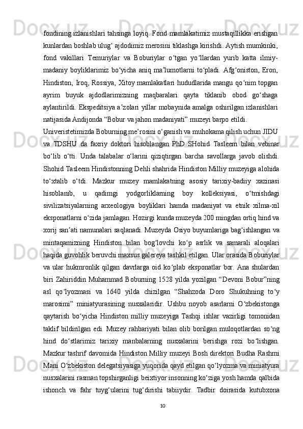 fondining izlanishlari tahsinga loyiq. Fond mamlakatimiz mustaqillikka erishgan
kunlardan boshlab ulug  ajdodimiz merosini tiklashga kirishdi. Aytish mumkinki,ʻ
fond   vakillari   Temuriylar   va   Boburiylar   o tgan   yo llardan   yurib   katta   ilmiy-	
ʻ ʻ
madaniy  boyliklarimiz  bo yicha  aniq  ma lumotlarni  to pladi.  Afg oniston,  Eron,	
ʻ ʼ ʻ ʻ
Hindiston, Iroq, Rossiya,  Xitoy mamlakatlari hududlarida mangu qo nim topgan	
ʻ
ayrim   buyuk   ajdodlarimizning   maqbaralari   qayta   tiklanib   obod   go shaga	
ʻ
aylantirildi. Ekspeditsiya a zolari yillar mobaynida amalga oshirilgan izlanishlari	
ʼ
natijasida Andijonda “Bobur va jahon madaniyati” muzeyi barpo etildi.
Univeristetimizda Boburning me’rosini o‘ganish va muhokama qilish uchun JIDU
va   TDSHU   da   faxriy   doktori   hisoblangan   PhD   SHohid   Tasleem   bilan   vebinar
bo‘lib   o‘tti.   Unda   talabalar   o‘larini   qiziqtirgan   barcha   savollarga   javob   olishdi.
Shohid Tasleem Hindistonning Dehli shahrida Hindiston Milliy muzeyiga alohida
to‘xtalib   o‘tdi.   Mazkur   muzey   mamlakatning   asosiy   tarixiy-badiiy   xazinasi
hisoblanib,   u   qadimgi   yodgorliklarning   boy   kolleksiyasi,   o tmishdagi	
ʻ
sivilizatsiyalarning   arxeologiya   boyliklari   hamda   madaniyat   va   etnik   xilma-xil
eksponatlarni o zida jamlagan. Hozirgi kunda muzeyda 200 mingdan ortiq hind va	
ʻ
xorij san ati namunalari saqlanadi. Muzeyda Osiyo buyumlariga bag ishlangan va	
ʼ ʻ
mintaqamizning   Hindiston   bilan   bog lovchi   ko p   asrlik   va   samarali   aloqalari	
ʻ ʻ
haqida guvohlik beruvchi maxsus galereya tashkil etilgan. Ular orasida Boburiylar
va  ular   hukmronlik  qilgan   davrlarga   oid  ko plab   eksponatlar   bor.   Ana  shulardan	
ʻ
biri   Zahiriddin  Muhammad   Boburning   1528  yilda   yozilgan  “Devoni   Bobur”ning
asl   qo lyozmasi   va   1640   yilda   chizilgan   “Shahzoda   Doro   Shukuhning   to y	
ʻ ʻ
marosimi”   miniatyurasining   nusxalaridir.   Ushbu   noyob   asarlarni   O zbekistonga	
ʻ
qaytarish   bo yicha   Hindiston   milliy   muzeyiga   Tashqi   ishlar   vazirligi   tomonidan	
ʻ
taklif   bildirilgan   edi.   Muzey   rahbariyati   bilan   olib   borilgan   muloqotlardan   so ng	
ʻ
hind   do stlarimiz   tarixiy   manbalarning   nusxalarini   berishga   rozi   bo lishgan.	
ʻ ʻ
Mazkur tashrif davomida Hindiston Milliy muzeyi Bosh direktori Budha Rashmi
Mani O zbekiston delegatsiyasiga yuqorida qayd etilgan qo lyozma va miniatyura
ʻ ʻ
nusxalarini rasman topshirganligi beixtiyor insonning ko‘ziga yosh hamda qalbida
ishonch   va   fahr   tuyg‘ularini   tug‘dirishi   tabiiydir.   Tadbir   doirasida   kutubxona
10 