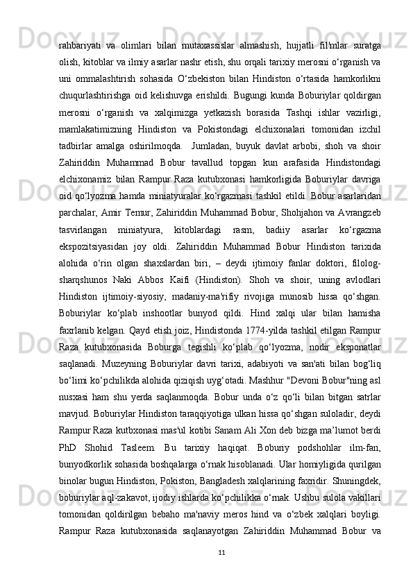 rahbariyati   va   olimlari   bilan   mutaxassislar   almashish,   hujjatli   fil'mlar   suratga
olish, kitoblar va ilmiy asarlar nashr etish, shu orqali tarixiy merosni o‘rganish va
uni   ommalashtirish   sohasida   O‘zbekiston   bilan   Hindiston   o‘rtasida   hamkorlikni
chuqurlashtirishga   oid   kelishuvga   erishildi.   Bugungi   kunda   Boburiylar   qoldirgan
merosni   o‘rganish   va   xalqimizga   yetkazish   borasida   Tashqi   ishlar   vazirligi,
mamlakatimizning   Hindiston   va   Pokistondagi   elchixonalari   tomonidan   izchil
tadbirlar   amalga   oshirilmoqda.     Jumladan,   buyuk   davlat   arbobi,   shoh   va   shoir
Zahiriddin   Muhammad   Bobur   tavallud   topgan   kun   arafasida   Hindistondagi
elchixonamiz   bilan   Rampur   Raza   kutubxonasi   hamkorligida   Boburiylar   davriga
oid qo‘lyozma hamda miniatyuralar ko‘rgazmasi  tashkil  etildi. Bobur  asarlaridan
parchalar, Amir  Temur, Zahiriddin Muhammad Bobur, Shohjahon va Avrangzeb
tasvirlangan   miniatyura,   kitoblardagi   rasm,   badiiy   asarlar   ko‘rgazma
ekspozitsiyasidan   joy   oldi.   Zahiriddin   Muhammad   Bobur   Hindiston   tarixida
alohida   o‘rin   olgan   shaxslardan   biri,   –   deydi   ijtimoiy   fanlar   doktori,   filolog-
sharqshunos   Naki   Abbos   Kaifi   (Hindiston).   Shoh   va   shoir,   uning   avlodlari
Hindiston   ijtimoiy-siyosiy,   madaniy-ma'rifiy   rivojiga   munosib   hissa   qo‘shgan.
Boburiylar   ko‘plab   inshootlar   bunyod   qildi.   Hind   xalqi   ular   bilan   hamisha
faxrlanib kelgan. Qayd etish joiz, Hindistonda 1774-yilda tashkil etilgan Rampur
Raza   kutubxonasida   Boburga   tegishli   ko‘plab   qo‘lyozma,   nodir   eksponatlar
saqlanadi.   Muzeyning   Boburiylar   davri   tarixi,   adabiyoti   va   san'ati   bilan   bog‘liq
bo‘limi ko‘pchilikda alohida qiziqish uyg‘otadi. Mashhur "Devoni Bobur"ning asl
nusxasi   ham   shu   yerda   saqlanmoqda.   Bobur   unda   o‘z   qo‘li   bilan   bitgan   satrlar
mavjud. Boburiylar Hindiston taraqqiyotiga ulkan hissa qo‘shgan suloladir, deydi
Rampur Raza kutbxonasi mas'ul kotibi Sanam Ali Xon deb bizga ma’lumot berdi
PhD   Shohid   Tasleem.   Bu   tarixiy   haqiqat.   Boburiy   podshohlar   ilm-fan,
bunyodkorlik sohasida boshqalarga o‘rnak hisoblanadi. Ular homiyligida qurilgan
binolar bugun Hindiston, Pokiston, Bangladesh xalqlarining faxridir. Shuningdek,
boburiylar aql-zakavot, ijodiy ishlarda ko‘pchilikka o‘rnak. Ushbu sulola vakillari
tomonidan   qoldirilgan   bebaho   ma'naviy   meros   hind   va   o‘zbek   xalqlari   boyligi.
Rampur   Raza   kutubxonasida   saqlanayotgan   Zahiriddin   Muhammad   Bobur   va
11 
