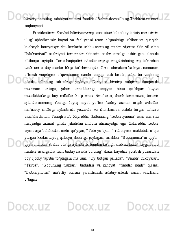 Navoiy nomidagi adabiyot muzeyi fondida “Bobur devoni”ning Toshkent nusxasi
saqlanyapti.
Prezidentimiz Shavkat Mirziyoevning tashabbusi bilan boy tarixiy merosimiz,
ulug   ajdodlarimiz   hayoti   va   faoliyatini   teran   o rganishga   e tibor   va   qiziqishʻ ʻ ʼ
kuchayib   borayotgan   shu   kunlarda   ushbu   asarning   oradan   yigirma   ikki   yil   o tib	
ʻ
“Ma naviyat”   nashriyoti   tomonidan   ikkinchi   nashri   amalga   oshirilgani   alohida	
ʼ
e tiborga  loyiqdir.  Tarix  haqiqatini   avlodlar  ongiga  singdirishning   eng  ta sirchan	
ʼ ʼ
usuli   uni   badiiy   asarlar   tiliga   ko chirmoqdir.   Zero,   chinakam   badiiyat   namunasi	
ʻ
o tmish   voqeligini   o quvchining   nainki   ongiga   olib   kiradi,   balki   bir   vaqtning	
ʻ ʻ
o zida   qalbining   tub-tubiga   joylaydi.   Dunyoda   bizning   xalqimiz   darajasida
ʻ
muazzam   tarixga,   jahon   tamadduniga   beqiyos   hissa   qo shgan   buyuk	
ʻ
mutafakkirlarga   boy   millatlar   ko p   emas.   Binobarin,   shonli   tariximizni,   benazir	
ʻ
ajdodlarimizning   ibratga   loyiq   hayot   yo lini   badiiy   asarlar   orqali   avlodlar	
ʻ
ma naviy   mulkiga   aylantirish   yozuvchi   va   shoirlarimiz   oldida   turgan   dolzarb	
ʼ
vazifalardandir. Taniqli adib Xayriddin Sultonning “Boburiynoma” asari  ana shu
maqsadga   xizmat   qilishi   jihatidan   muhim   ahamiyatga   ega.   Zahiriddin   Bobur
siymosiga   bolalikdan   mehr   qo ygan,   “Tole   yo qki…”   ruboiysini   maktabda   o qib	
ʻ ʻ ʻ
yurgan   kezlaridayoq   qalbiyu   shuuriga   joylagan,   mashhur   “Boburnoma”ni   qayta-
qayta mutolaa etishni odatga aylantirib, bundan ko ngli cheksiz lazzat tuygan adib	
ʻ
mazkur asarigacha ham  badiiy nasrda bu ulug  shaxs  hayotini yoritish yuzasidan	
ʻ
boy   ijodiy   tajriba   to plagani   ma lum.   “Oy   botgan   pallada”,   “Panoh”   hikoyalari,	
ʻ ʼ
“Tavba”,   “Boburning   tushlari”   badialari   va   nihoyat,   “Saodat   sohili”   qissasi
“Boburiynoma”   ma rifiy   romani   yaratilishida   adabiy-estetik   zamin   vazifasini
ʼ
o tagan.	
ʻ
13 