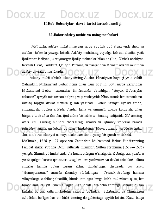 II.Bob. Bоbu riylar   davri  tarixi tarixshunosligi.
2.1. Bobur adabiy muhiti va uning manbalari
Ma’lumki,   adabiy   muhit   muayyan   saroy   atrofida   ijod   etgan   yirik   shoir   va
adiblar     ta’sirida   yuzaga   keladi.   Adabiy   muhitning   vujudga   kelishi,   albatta,   yirik
ijodkorlar faoliyati, ular yaratgan ijodiy maktablar bilan bog‘liq. O‘zbek adabiyoti
tarixida Hirot, Toshkent, Qo‘qon, Buxoro, Samarqand va Xorazm adabiy muhiti va
adabiy davralari mashhurdir.
Adabiy   muhit   o‘zbek   adabiyotining   Alisher   Navoiydan   keyingi   yirik   vakili
Zahiriddin   Muhammad   Bobur   nomi   bilan   ham   bog‘liq.   XVI   asrda   Zahiriddin
Muhammad   Bobur   tomonidan   Hindistonda   o‘rnatilgan   “Buyuk   Boburiylar
saltanati” qariyib uch asrdan ko‘proq vaqt mobaynida Hindistonda har tomonlama
ravnaq   topgan   davlat   sifatida   gullab   yashnadi.   Bobur   nafaqat   siyosiy   arbob,
shuningdek,   ijodkor   sifatida   o‘zidan   katta   va   qimmatli   meros   koldirishi   bilan
birga, o‘z atrofida ilm-fan, ijod ahlini birlashtirdi. Buning natijasida XV asrning
oxiri   XVI   asrning   birinchi   choragidagi   siyosiy   va   ijtimoiy   voqealar   hamda
iqtisodiy   tanglik   girdobida   bo‘lgan   Hindistonga   Movarounnahr   va   Xurosondan
fan, san’at va adabiyot namoyandalaridan iborat yangi bir guruh kirib keldi.
Ma’lumki,   1526   yil   27   apreldan   Zahiriddin   Muhammad   Bobur   Hindistonning
Panipat   shahri   atrofida   Dehli   saltanati   hukmdori   Sulton   Ibrohimni   (1517—1526)
yengib, Shimoliy Hindistonda o‘z hukmronligini o‘rnatgach, Kobulga xat yozib, u
yerda qolgan barcha qarindosh-urug‘lari, din peshvolari va davlat arboblari, olimu
shoirlar   hamda   butun   haram   ahlini   Hindistonga   chaqiradi.   Bu   tasvir
“Humoyunnoma”   asarida   shunday   ifodalangan:   “Tevarak-atrofdagi   hamma
viloyatlarga   elchilar   jo‘natilib,   kimda-kim   agar   bizga   kelib   mulozimat   qilsa,   har
tomonlama   ra’iyat   qilamiz,   agar   ular   ichida   ota-bobolarimizga   xizmat   qilgan
kishilar   bo‘lsa,   katta   mukofotga   sazovor   bo‘ladilar;   Sohibqiron   va   Chingizxon
avlodidan   bo‘lgan   har   bir   kishi   bizning   dargohimizga   qaytib   kelsin;   Xudo   bizga
14 