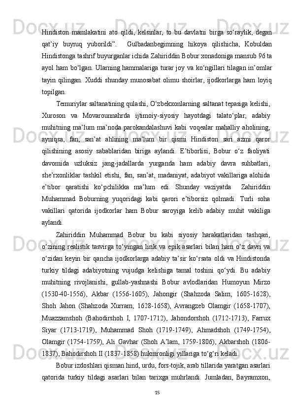 Hindiston   mamlakatini   ato   qildi,   kelsinlar,   to   bu   davlatni   birga   so‘raylik,   degan
qat’iy   buyruq   yuborildi”.     Gulbadanbegimning   hikoya   qilishicha,   Kobuldan
Hindistonga tashrif buyurganlar ichida Zahiriddin Bobur xonadoniga mansub 96 ta
ayol ham bo‘lgan. Ularning hammalariga turar joy va ko‘ngillari tilagan in’omlar
tayin   qilingan.   Xuddi   shunday   munosabat   olimu   shoirlar,   ijodkorlarga   ham   loyiq
topilgan.
Temuriylar saltanatining qulashi, O‘zbekxonlarning saltanat tepasiga kelishi,
Xuroson   va   Movarounnahrda   ijtimoiy-siyosiy   hayotdagi   talato‘plar,   adabiy
muhitning   ma’lum   ma’noda   parokandalashuvi   kabi   voqealar   mahalliy   aholining,
ayniqsa,   fan,   san’at   ahlining   ma’lum   bir   qismi   Hindiston   sari   azmi   qaror
qilishining   asosiy   sabablaridan   biriga   aylandi.   E’tiborlisi,   Bobur   o‘z   faoliyati
davomida   uzluksiz   jang-jadallarda   yurganda   ham   adabiy   davra   suhbatlari,
she’rxonliklar   tashkil   etishi,   fan,   san’at,   madaniyat,   adabiyot   vakillariga   alohida
e’tibor   qaratishi   ko‘pchilikka   ma’lum   edi.   Shunday   vaziyatda     Zahiriddin
Muhammad   Boburning   yuqoridagi   kabi   qarori   e’tiborsiz   qolmadi.   Turli   soha
vakillari   qatorida   ijodkorlar   ham   Bobur   saroyiga   kelib   adabiy   muhit   vakiliga
aylandi.
Zahiriddin   Muhammad   Bobur   bu   kabi   siyosiy   harakatlaridan   tashqari,
o‘zining   realistik  tasvirga   to‘yingan  lirik  va   epik  asarlari   bilan  ham   o‘z  davri   va
o‘zidan   keyin   bir   qancha   ijodkorlarga   adabiy   ta’sir   ko‘rsata   oldi   va   Hindistonda
turkiy   tildagi   adabiyotning   vujudga   kelishiga   tamal   toshini   qo‘ydi.   Bu   adabiy
muhitning   rivojlanishi,   gullab-yashnashi   Bobur   avlodlaridan   Humoyun   Mirzo
(1530-40-1556),   Akbar   (1556-1605),   Jahongir   (Shahzoda   Salim,   1605-1628),
Shoh   Jahon   (Shahzoda   Xurram,   1628-1658),   Avrangzeb   Olamgir   (1658-1707),
Muazzamshoh   (Bahodirshoh   I,   1707-1712),   Jahondorshoh   (1712-1713),   Farrux
Siyar   (1713-1719),   Muhammad   Shoh   (1719-1749),   Ahmadshoh   (1749-1754),
Olamgir   (1754-1759),   Ali   Gavhar   (Shoh   A’lam,   1759-1806),   Akbarshoh   (1806-
1837), Bahodirshoh II (1837-1858) hukmronligi yillariga to‘g‘ri keladi.
Bobur izdoshlari qisman hind, urdu, fors-tojik, arab tillarida yaratgan asarlari
qatorida   turkiy   tildagi   asarlari   bilan   tarixga   muhrlandi.   Jumladan,   Bayramxon,
15 