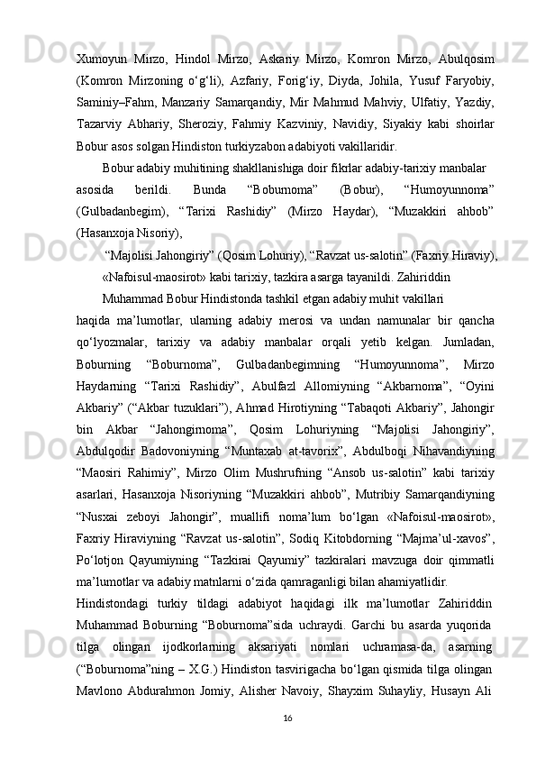 Xumoyun   Mirzo,   Hindol   Mirzo,   Askariy   Mirzo,   Komron   Mirzo,   Abulqosim
(Komron   Mirzoning   o‘g‘li),   Azfariy,   Forig‘iy,   Diyda,   Johila,   Yusuf   Faryobiy,
Saminiy–Fahm,   Manzariy   Samarqandiy,   Mir   Mahmud   Mahviy,   Ulfatiy,   Yazdiy,
Tazarviy   Abhariy,   Sheroziy,   Fahmiy   Kazviniy,   Navidiy,   Siyakiy   kabi   shoirlar
Bobur asos solgan Hindiston turkiyzabon adabiyoti vakillaridir. 
Bobur adabiy muhitining shakllanishiga doir fikrlar adabiy-tarixiy manbalar
asosida   berildi.   Bunda   “Boburnoma”   (Bobur),   “Humoyunnoma”
(Gulbadanbegim),   “Tarixi   Rashidiy”   (Mirzo   Haydar),   “Muzakkiri   ahbob”
(Hasanxoja Nisoriy),
  “Majolisi Jahongiriy” (Qosim Lohuriy), “Ravzat us-salotin” (Faxriy Hiraviy),
«Nafoisul-maosirot» kabi tarixiy, tazkira asarga tayanildi. Zahiriddin 
Muhammad Bobur Hindistonda tashkil etgan adabiy muhit vakillari
haqida   ma’lumotlar,   ularning   adabiy   merosi   va   undan   namunalar   bir   qancha
qo‘lyozmalar,   tarixiy   va   adabiy   manbalar   orqali   yetib   kelgan.   Jumladan,
Boburning   “Boburnoma”,   Gulbadanbegimning   “Humoyunnoma”,   Mirzo
Haydarning   “Tarixi   Rashidiy”,   Abulfazl   Allomiyning   “Akbarnoma”,   “Oyini
Akbariy”   (“Akbar   tuzuklari”),   Ahmad   Hirotiyning   “Tabaqoti   Akbariy”,   Jahongir
bin   Akbar   “Jahongirnoma”,   Qosim   Lohuriyning   “Majolisi   Jahongiriy”,
Abdulqodir   Badovoniyning   “Muntaxab   at-tavorix”,   Abdulboqi   Nihavandiyning
“Maosiri   Rahimiy”,   Mirzo   Olim   Mushrufning   “Ansob   us-salotin”   kabi   tarixiy
asarlari,   Hasanxoja   Nisoriyning   “Muzakkiri   ahbob”,   Mutribiy   Samarqandiyning
“Nusxai   zeboyi   Jahongir”,   muallifi   noma’lum   bo‘lgan   «Nafoisul-maosirot»,
Faxriy   Hiraviyning   “Ravzat   us-salotin”,   Sodiq   Kitobdorning   “Majma’ul-xavos”,
Po‘lotjon   Qayumiyning   “Tazkirai   Qayumiy”   tazkiralari   mavzuga   doir   qimmatli
ma’lumotlar va adabiy matnlarni o‘zida qamraganligi bilan ahamiyatlidir.
Hindistondagi   turkiy   tildagi   adabiyot   haqidagi   ilk   ma’lumotlar   Zahiriddin
Muhammad   Boburning   “Boburnoma”sida   uchraydi.   Garchi   bu   asarda   yuqorida
tilga   olingan   ijodkorlarning   aksariyati   nomlari   uchramasa-da,   asarning
(“Boburnoma”ning – X.G.) Hindiston tasvirigacha bo‘lgan qismida tilga olingan
Mavlono   Abdurahmon   Jomiy,   Alisher   Navoiy,   Shayxim   Suhayliy,   Husayn   Ali
16 