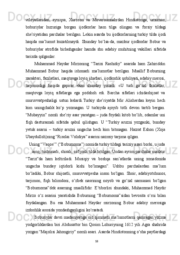 viloyatlaridan,   ayniqsa,   Xuroson   va   Movarounnahrdan   Hindistonga,   umuman,
boburiylar   huzuriga   borgan   ijodkorlar   ham   tilga   olingan   va   forsiy   tildagi
she’riyatidan parchalar  berilgan. Lekin asarda bu ijodkorlarning turkiy tilda ijodi
haqida   ma’lumot   kuzatilmaydi.   Shunday   bo‘lsa-da,   mazkur   ijodkorlar   Bobur   va
boburiylar   atrofida   birlashganlar   hamda   shu   adabiy   muhitning   vakillari   sifatida
tarixda qolganlar.
Muhammad   Haydar   Mirzoning   “Tarixi   Rashidiy”   asarida   ham   Zahiriddin
Muhammad   Bobur   haqida   ishonarli   ma’lumotlar   berilgan.   Muallif   Boburning
xarakteri, fazilatlari, maqtovga loyiq jihatlari, ijodkorlik qobiliyati, adabiy merosi,
tarjimonligi   haqida   gapirar   ekan   shunday   yozadi:   «U   turli   go‘zal   fazilatlar,
maqtovga   loyiq   sifatlarga   ega   podshoh   edi.   Barcha   sifatlari   ichidashijoat   va
muruvvatpeshaligi   ustun   kelardi.Turkiy   she’riyatda   Mir   Alisherdan   keyin   hech
kim   uningchalik   ko‘p   yozmagan.   U   turkiyda   ajoyib   totli   devon   tartib   bergan.
“Mubayyin” nomli she’riy asar yaratgan – juda foydali kitob bo‘lib, odamlar uni
fiqh   dasturamali   sifatida   qabul   qilishgan.   U   “Turkiy   aruzni   yozganki,   bunday
yetuk   asarni   –   turkiy   aruzni   ungacha   hech   kim   bitmagan.   Hazrat   Eshon   (Xoja
Ubaydulloh)ning “Risolai Volidiya” asarini nazmiy tarjima qilgan.
Uning “Vaqoe’” (“Boburnoma”) nomida turkiy tildagi tarixiy asari borki, u juda
ainq, tushunarli, shirali, sof jonli tilda bitilgan. Undan ayrim parchalar mazkur
“Tarix”da   ham   keltiriladi.   Musiqiy   va   boshqa   san’atlarda   uning   xonadonida
ungacha   bunday   iqtidorli   kishi   bo‘lmagan”.   Ushbu   parchalardan   ma’lum
bo‘ladiki,   Bobur   shijoatli,   muruvvatpesha   inson   bo‘lgan.   Shoir,   adabiyotshunos,
tarjimon,   fiqh   bilimdoni,   o‘zbek   nasrining   noyob   va   go‘zal   namunasi   bo‘lgan
“Boburnoma”dek   asarning   muallifidir.   E’tiborlisi   shundaki,   Muhammad   Haydir
Mirzo   o‘z   asarini   yaratishda   Boburning   “Boburnoma”sidan   bevosita   o‘rni   bilan
foydalangan.   Bu   esa   Muhammad   Haydar   mirzoning   Bobur   adabiy   merosiga
izdoshlik asosida yondashganligini ko‘rsatadi.
Boburiylar davri madaniyatiga oid qimmatli ma’lumotlarni qamragan yozma
yodgorliklardan   biri   Abdusattor   bin   Qosim   Lohuriyning   1612   yili   Agra   shahrida
yozgan “Majolisi Jahongiriy” nomli asari. Asarda Hindistonning o‘sha paytlardagi
18