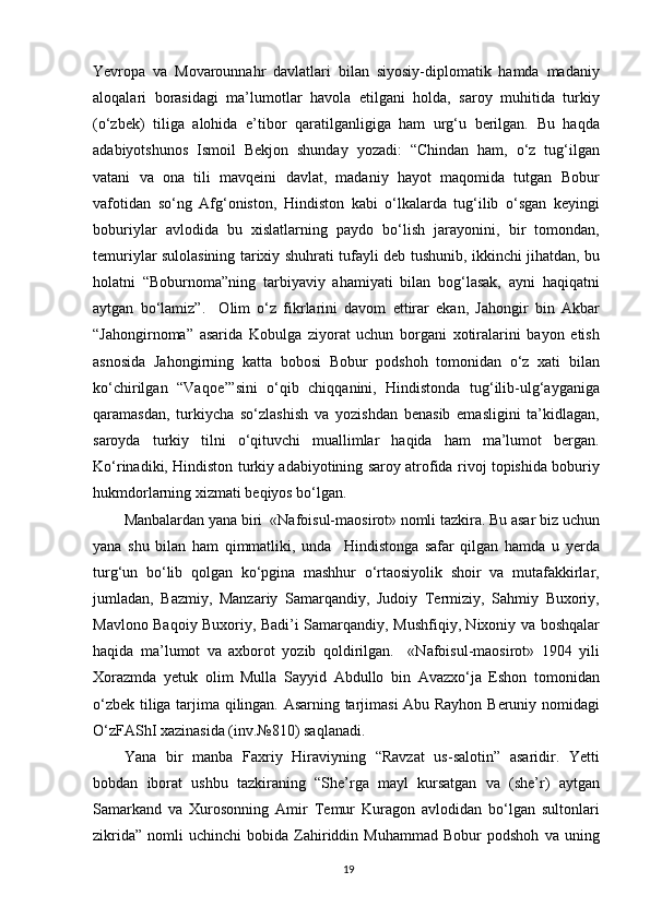 Yevropa   va   Movarounnahr   davlatlari   bilan   siyosiy-diplomatik   hamda   madaniy
aloqalari   borasidagi   ma’lumotlar   havola   etilgani   holda,   saroy   muhitida   turkiy
(o‘zbek)   tiliga   alohida   e’tibor   qaratilganligiga   ham   urg‘u   berilgan.   Bu   haqda
adabiyotshunos   Ismoil   Bekjon   shunday   yozadi:   “Chindan   ham,   o‘z   tug‘ilgan
vatani   va   ona   tili   mavqeini   davlat,   madaniy   hayot   maqomida   tutgan   Bobur
vafotidan   so‘ng   Afg‘oniston,   Hindiston   kabi   o‘lkalarda   tug‘ilib   o‘sgan   keyingi
boburiylar   avlodida   bu   xislatlarning   paydo   bo‘lish   jarayonini,   bir   tomondan,
temuriylar sulolasining tarixiy shuhrati tufayli deb tushunib, ikkinchi jihatdan, bu
holatni   “Boburnoma”ning   tarbiyaviy   ahamiyati   bilan   bog‘lasak,   ayni   haqiqatni
aytgan   bo‘lamiz”.     Olim   o‘z   fikrlarini   davom   ettirar   ekan,   Jahongir   bin   Akbar
“Jahongirnoma”   asarida   Kobulga   ziyorat   uchun   borgani   xotiralarini   bayon   etish
asnosida   Jahongirning   katta   bobosi   Bobur   podshoh   tomonidan   o‘z   xati   bilan
ko‘chirilgan   “Vaqoe’”sini   o‘qib   chiqqanini,   Hindistonda   tug‘ilib-ulg‘ayganiga
qaramasdan,   turkiycha   so‘zlashish   va   yozishdan   benasib   emasligini   ta’kidlagan,
saroyda   turkiy   tilni   o‘qituvchi   muallimlar   haqida   ham   ma’lumot   bergan.
Ko‘rinadiki, Hindiston turkiy adabiyotining saroy atrofida rivoj topishida boburiy
hukmdorlarning xizmati beqiyos bo‘lgan.
Manbalardan yana biri  «Nafoisul-maosirot» nomli tazkira. Bu asar biz uchun
yana   shu   bilan   ham   qimmatliki,   unda     Hindistonga   safar   qilgan   hamda   u   yerda
turg‘un   bo‘lib   qolgan   ko‘pgina   mashhur   o‘rtaosiyolik   shoir   va   mutafakkirlar,
jumladan,   Bazmiy,   Manzariy   Samarqandiy,   Judoiy   Termiziy,   Sahmiy   Buxoriy,
Mavlono Baqoiy Buxoriy, Badi’i Samarqandiy, Mushfiqiy, Nixoniy va boshqalar
haqida   ma’lumot   va   axborot   yozib   qoldirilgan.     «Nafoisul-maosirot»   1904   yili
Xorazmda   yetuk   olim   Mulla   Sayyid   Abdullo   bin   Avazxo‘ja   Eshon   tomonidan
o‘zbek tiliga tarjima qilingan. Asarning tarjimasi Abu Rayhon Beruniy nomidagi
O‘zFAShI xazinasida (inv.№810) saqlanadi.
Yana   bir   manba   Faxriy   Hiraviyning   “Ravzat   us-salotin”   asaridir.   Yetti
bobdan   iborat   ushbu   tazkiraning   “She’rga   mayl   kursatgan   va   (she’r)   aytgan
Samarkand   va   Xurosonning   Amir   Temur   Kuragon   avlodidan   bo‘lgan   sultonlari
zikrida”   nomli   uchinchi   bobida   Zahiriddin  Muhammad   Bobur   podshoh   va   uning
19 