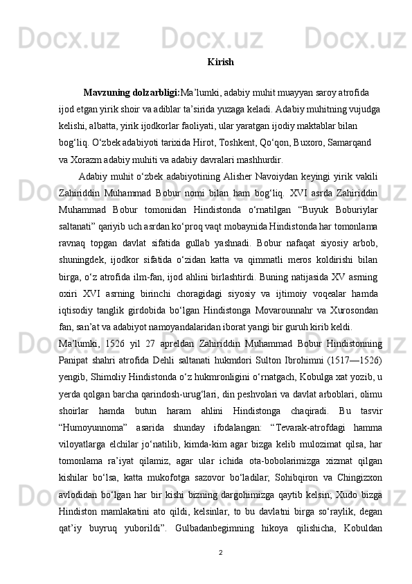 Kirish
Mavzuning dolzarbligi: Ma’lumki, adabiy muhit muayyan saroy atrofida 
ijod etgan yirik shoir va adiblar ta’sirida yuzaga keladi. Adabiy muhitning vujudga
kelishi, albatta, yirik ijodkorlar faoliyati, ular yaratgan ijodiy maktablar bilan 
bog‘liq. O‘zbek adabiyoti tarixida Hirot, Toshkent, Qo‘qon, Buxoro, Samarqand 
va Xorazm adabiy muhiti va adabiy davralari mashhurdir.
Adabiy   muhit   o‘zbek   adabiyotining   Alisher   Navoiydan   keyingi   yirik   vakili
Zahiriddin   Muhammad   Bobur   nomi   bilan   ham   bog‘liq.   XVI   asrda   Zahiriddin
Muhammad   Bobur   tomonidan   Hindistonda   o‘rnatilgan   “Buyuk   Boburiylar
saltanati” qariyib uch asrdan ko‘proq vaqt mobaynida Hindistonda har tomonlama
ravnaq   topgan   davlat   sifatida   gullab   yashnadi.   Bobur   nafaqat   siyosiy   arbob,
shuningdek,   ijodkor   sifatida   o‘zidan   katta   va   qimmatli   meros   koldirishi   bilan
birga, o‘z atrofida ilm-fan, ijod ahlini birlashtirdi. Buning natijasida XV asrning
oxiri   XVI   asrning   birinchi   choragidagi   siyosiy   va   ijtimoiy   voqealar   hamda
iqtisodiy   tanglik   girdobida   bo‘lgan   Hindistonga   Movarounnahr   va   Xurosondan
fan, san’at va adabiyot namoyandalaridan iborat yangi bir guruh kirib keldi.
Ma’lumki,   1526   yil   27   apreldan   Zahiriddin   Muhammad   Bobur   Hindistonning
Panipat   shahri   atrofida   Dehli   saltanati   hukmdori   Sulton   Ibrohimni   (1517—1526)
yengib, Shimoliy Hindistonda o‘z hukmronligini o‘rnatgach, Kobulga xat yozib, u
yerda qolgan barcha qarindosh-urug‘lari, din peshvolari va davlat arboblari, olimu
shoirlar   hamda   butun   haram   ahlini   Hindistonga   chaqiradi.   Bu   tasvir
“Humoyunnoma”   asarida   shunday   ifodalangan:   “Tevarak-atrofdagi   hamma
viloyatlarga   elchilar   jo‘natilib,   kimda-kim   agar   bizga   kelib   mulozimat   qilsa,   har
tomonlama   ra’iyat   qilamiz,   agar   ular   ichida   ota-bobolarimizga   xizmat   qilgan
kishilar   bo‘lsa,   katta   mukofotga   sazovor   bo‘ladilar;   Sohibqiron   va   Chingizxon
avlodidan   bo‘lgan   har   bir   kishi   bizning   dargohimizga   qaytib   kelsin;   Xudo   bizga
Hindiston   mamlakatini   ato   qildi,   kelsinlar,   to   bu   davlatni   birga   so‘raylik,   degan
qat’iy   buyruq   yuborildi”.   Gulbadanbegimning   hikoya   qilishicha,   Kobuldan
2 