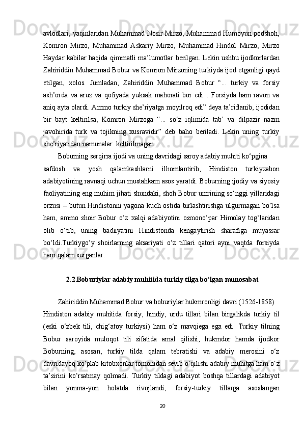 avlodlari, yaqinlaridan Muhammad Nosir Mirzo, Muhammad Humoyun podshoh,
Komron   Mirzo,   Muhammad   Askariy   Mirzo,   Muhammad   Hindol   Mirzo,   Mirzo
Haydar kabilar haqida qimmatli ma’lumotlar berilgan. Lekin ushbu ijodkorlardan
Zahiriddin Muhammad Bobur va Komron Mirzoning turkiyda ijod etganligi qayd
etilgan,   xolos.   Jumladan,   Zahiriddin   Muhammad   Bobur   “...   turkiy   va   forsiy
ash’orda   va   aruz   va   qofiyada   yuksak   mahorati   bor   edi...   Forsiyda   ham   ravon   va
aniq ayta olardi. Ammo turkiy she’riyatga moyilroq edi” deya ta’riflanib, ijodidan
bir   bayt   keltirilsa,   Komron   Mirzoga   “...   so‘z   iqlimida   tab’   va   dilpazir   nazm
javohirida   turk   va   tojikning   xusravidir”   deb   baho   beriladi.   Lekin   uning   turkiy
she’riyatidan namunalar  keltirilmagan.
Boburning serqirra ijodi va uning davridagi saroy adabiy muhiti ko‘pgina
safdosh   va   yosh   qalamkashlarni   ilhomlantirib,   Hindiston   turkiyzabon
adabiyotining ravnaqi uchun mustahkam asos yaratdi. Boburning ijodiy va siyosiy
faoliyatining eng muhim jihati shundaki, shoh Bobur umrining so‘nggi yillaridagi
orzusi  – butun Hindistonni  yagona kuch ostida birlashtirishga ulgurmagan bo‘lsa
ham,   ammo   shoir   Bobur   o‘z   xalqi   adabiyotini   osmono‘par   Himolay   tog‘laridan
olib   o‘tib,   uning   badiiyatini   Hindistonda   kengaytirish   sharafiga   muyassar
bo‘ldi.Turkiygo‘y   shoirlarning   aksariyati   o‘z   tillari   qatori   ayni   vaqtda   forsiyda
ham qalam surganlar.
2.2. Boburiylar adabiy muhitida turkiy tilga bo‘lgan munosabat
Zahiriddin Muhammad Bobur va boburiylar hukmronligi davri (1526-1858)
Hindiston   adabiy   muhitida   forsiy,   hindiy,   urdu   tillari   bilan   birgalikda   turkiy   til
(eski   o‘zbek   tili,   chig‘atoy   turkiysi)   ham   o‘z   mavqiega   ega   edi.   Turkiy   tilning
Bobur   saroyida   muloqot   tili   sifatida   amal   qilishi,   hukmdor   hamda   ijodkor
Boburning,   asosan,   turkiy   tilda   qalam   tebratishi   va   adabiy   merosini   o‘z
davridayoq ko‘plab kitobxonlar tomonidan sevib o‘qilishi adabiy muhitga ham o‘z
ta’sirini   ko‘rsatmay   qolmadi.   Turkiy   tildagi   adabiyot   boshqa   tillardagi   adabiyot
bilan   yonma-yon   holatda   rivojlandi,   forsiy-turkiy   tillarga   asoslangan
20 