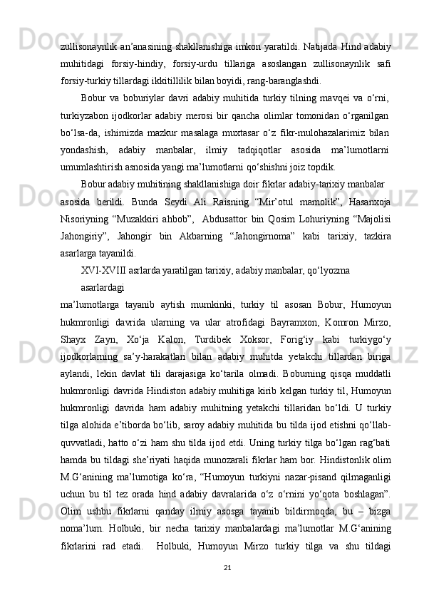 zullisonaynlik an’anasining  shakllanishiga  imkon yaratildi. Natijada  Hind adabiy
muhitidagi   forsiy-hindiy,   forsiy-urdu   tillariga   asoslangan   zullisonaynlik   safi
forsiy-turkiy tillardagi ikkitillilik bilan boyidi, rang-baranglashdi.
Bobur   va   boburiylar   davri   adabiy   muhitida   turkiy   tilning   mavqei   va   o‘rni,
turkiyzabon   ijodkorlar   adabiy   merosi   bir   qancha   olimlar   tomonidan   o‘rganilgan
bo‘lsa-da,   ishimizda   mazkur   masalaga   muxtasar   o‘z   fikr-mulohazalarimiz   bilan
yondashish,   adabiy   manbalar,   ilmiy   tadqiqotlar   asosida   ma’lumotlarni
umumlashtirish asnosida yangi ma’lumotlarni qo‘shishni joiz topdik.
Bobur adabiy muhitining shakllanishiga doir fikrlar adabiy-tarixiy manbalar
asosida   berildi.   Bunda   Seydi   Ali   Raisning   “Mir’otul   mamolik”,   Hasanxoja
Nisoriyning   “Muzakkiri   ahbob”,     Abdusattor   bin   Qosim   Lohuriyning   “Majolisi
Jahongiriy”,   Jahongir   bin   Akbarning   “Jahongirnoma”   kabi   tarixiy,   tazkira
asarlarga tayanildi.
XVI-XVIII asrlarda yaratilgan tarixiy, adabiy manbalar, qo‘lyozma 
asarlardagi
ma’lumotlarga   tayanib   aytish   mumkinki,   turkiy   til   asosan   Bobur,   Humoyun
hukmronligi   davrida   ularning   va   ular   atrofidagi   Bayramxon,   Komron   Mirzo,
Shayx   Zayn,   Xo‘ja   Kalon,   Turdibek   Xoksor,   Forig‘iy   kabi   turkiygo‘y
ijodkorlarning   sa’y-harakatlari   bilan   adabiy   muhitda   yetakchi   tillardan   biriga
aylandi,   lekin   davlat   tili   darajasiga   ko‘tarila   olmadi.   Boburning   qisqa   muddatli
hukmronligi davrida Hindiston adabiy muhitiga kirib kelgan turkiy til, Humoyun
hukmronligi   davrida   ham   adabiy   muhitning   yetakchi   tillaridan   bo‘ldi.   U   turkiy
tilga alohida e’tiborda bo‘lib, saroy adabiy muhitida bu tilda ijod etishni qo‘llab-
quvvatladi, hatto o‘zi  ham shu tilda ijod etdi. Uning turkiy tilga bo‘lgan rag‘bati
hamda bu tildagi she’riyati haqida munozarali fikrlar ham  bor. Hindistonlik olim
M.G‘anining   ma’lumotiga   ko‘ra,   “Humoyun   turkiyni   nazar-pisand   qilmaganligi
uchun   bu   til   tez   orada   hind   adabiy   davralarida   o‘z   o‘rnini   yo‘qota   boshlagan”.
Olim   ushbu   fikrlarni   qanday   ilmiy   asosga   tayanib   bildirmoqda,   bu   –   bizga
noma’lum.   Holbuki,   bir   necha   tarixiy   manbalardagi   ma’lumotlar   M.G‘anining
fikrlarini   rad   etadi.     Holbuki,   Humoyun   Mirzo   turkiy   tilga   va   shu   tildagi
21 