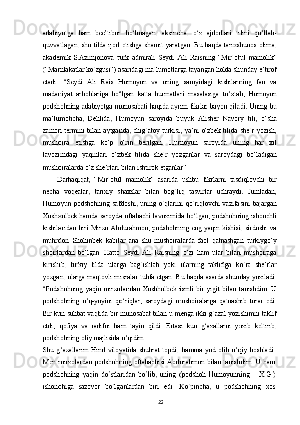 adabiyotga   ham   bee’tibor   bo‘lmagan,   aksincha,   o‘z   ajdodlari   tilini   qo‘llab-
quvvatlagan, shu tilda ijod etishga sharoit yaratgan. Bu haqda tarixshunos olima,
akademik   S.Azimjonova   turk   admirali   Seydi   Ali   Raisning   “Mir’otul   mamolik”
(“Mamlakatlar ko‘zgusi”) asaridagi ma’lumotlarga tayangan holda shunday e’tirof
etadi:   “Seydi   Ali   Rais   Humoyun   va   uning   saroyidagi   kishilarning   fan   va
madaniyat   arboblariga   bo‘lgan   katta   hurmatlari   masalasiga   to‘xtab,   Humoyun
podshohning adabiyotga munosabati  haqida ayrim fikrlar bayon qiladi. Uning bu
ma’lumoticha,   Dehlida,   Humoyun   saroyida   buyuk   Alisher   Navoiy   tili,   o‘sha
zamon termini bilan aytganda, chig‘atoy turkisi, ya’ni  o‘zbek tilida she’r  yozish,
mushoira   etishga   ko‘p   o‘rin   berilgan.   Humoyun   saroyida   uning   har   xil
lavozimdagi   yaqinlari   o‘zbek   tilida   she’r   yozganlar   va   saroydagi   bo‘ladigan
mushoiralarda o‘z she’rlari bilan ishtirok etganlar”.
Darhaqiqat,   “Mir’otul   mamolik”   asarida   ushbu   fikrlarni   tasdiqlovchi   bir
necha   voqealar,   tarixiy   shaxslar   bilan   bog‘liq   tasvirlar   uchraydi.   Jumladan,
Humoyun podshohning safdoshi, uning o‘qlarini qo‘riqlovchi vazifasini  bajargan
Xushxolbek hamda saroyda oftabachi lavozimida bo‘lgan, podshohning ishonchli
kishilaridan  biri   Mirzo   Abdurahmon,  podshohning   eng   yaqin  kishisi,   sirdoshi   va
muhrdori   Shohinbek   kabilar   ana   shu   mushoiralarda   faol   qatnashgan   turkiygo‘y
shoirlardan   bo‘lgan.   Hatto   Seydi   Ali   Raisning   o‘zi   ham   ular   bilan   mushoiraga
kirishib,   turkiy   tilda   ularga   bag‘ishlab   yoki   ularning   taklifiga   ko‘ra   she’rlar
yozgan, ularga maqtovli misralar tuhfa etgan. Bu haqda asarda shunday yoziladi:
“Podshohning   yaqin   mirzolaridan   Xushholbek   ismli   bir   yigit   bilan   tanishdim.   U
podshohning   o‘q-yoyini   qo‘riqlar,   saroydagi   mushoiralarga   qatnashib   turar   edi.
Bir kun suhbat vaqtida bir munosabat bilan u menga ikki g‘azal yozishimni taklif
etdi;   qofiya   va   radifni   ham   tayin   qildi.   Ertasi   kun   g‘azallarni   yozib   keltirib,
podshohning oliy majlisida o‘qidim...
Shu   g‘azallarim   Hind   viloyatida   shuhrat   topdi;   hamma   yod   olib   o‘qiy   boshladi.
Men  mirzolardan  podshohning  oftabachisi   Abdurahmon  bilan tanishdim.  U  ham
podshohning   yaqin   do‘stlaridan   bo‘lib,   uning   (podshoh   Humoyunning   –   X.G.)
ishonchiga   sazovor   bo‘lganlardan   biri   edi.   Ko‘pincha,   u   podshohning   xos
22 