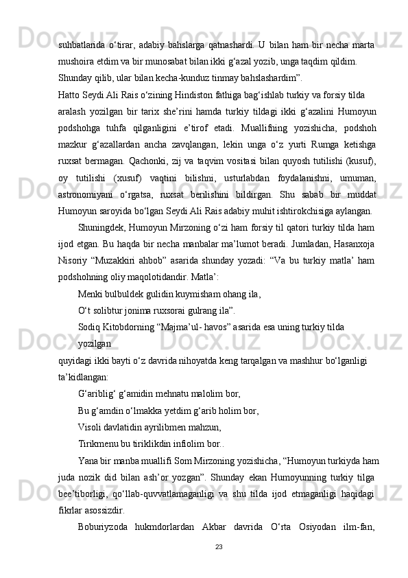 suhbatlarida   o‘tirar,   adabiy   bahslarga   qatnashardi.   U   bilan   ham   bir   necha   marta
mushoira etdim va bir munosabat bilan ikki g‘azal yozib, unga taqdim qildim.
Shunday qilib, ular bilan kecha-kunduz tinmay bahslashardim”. 
Hatto Seydi Ali Rais o‘zining Hindiston fathiga bag‘ishlab turkiy va forsiy tilda
aralash   yozilgan   bir   tarix   she’rini   hamda   turkiy   tildagi   ikki   g‘azalini   Humoyun
podshohga   tuhfa   qilganligini   e’tirof   etadi.   Muallifning   yozishicha,   podshoh
mazkur   g‘azallardan   ancha   zavqlangan,   lekin   unga   o‘z   yurti   Rumga   ketishga
ruxsat  bermagan. Qachonki, zij  va taqvim  vositasi  bilan quyosh  tutilishi  (kusuf),
oy   tutilishi   (xusuf)   vaqtini   bilishni,   usturlabdan   foydalanishni,   umuman,
astronomiyani   o‘rgatsa,   ruxsat   berilishini   bildirgan.   Shu   sabab   bir   muddat
Humoyun saroyida bo‘lgan Seydi Ali Rais adabiy muhit ishtirokchisiga aylangan.
Shuningdek, Humoyun Mirzoning o‘zi ham forsiy til qatori turkiy tilda ham
ijod etgan. Bu haqda bir necha manbalar ma’lumot beradi. Jumladan, Hasanxoja
Nisoriy   “Muzakkiri   ahbob”   asarida   shunday   yozadi:   “Va   bu   turkiy   matla’   ham
podshohning oliy maqolotidandir. Matla’:
Menki bulbuldek gulidin kuymisham ohang ila,
O‘t solibtur jonima ruxsorai gulrang ila”.
Sodiq Kitobdorning “Majma’ul- havos” asarida esa uning turkiy tilda 
yozilgan
quyidagi ikki bayti o‘z davrida nihoyatda keng tarqalgan va mashhur bo‘lganligi 
ta’kidlangan:
G‘ariblig‘ g‘amidin mehnatu malolim bor,
Bu g‘amdin o‘lmakka yetdim g‘arib holim bor,
Visoli davlatidin ayrilibmen mahzun,
Tirikmenu bu tiriklikdin infiolim bor..
Yana bir manba muallifi Som Mirzoning yozishicha, “Humoyun turkiyda ham
juda   nozik   did   bilan   ash’or   yozgan”.   Shunday   ekan   Humoyunning   turkiy   tilga
bee’tiborligi,   qo‘llab-quvvatlamaganligi   va   shu   tilda   ijod   etmaganligi   haqidagi
fikrlar asossizdir.
Boburiyzoda   hukmdorlardan   Akbar   davrida   O‘rta   Osiyodan   ilm-fan,
23 