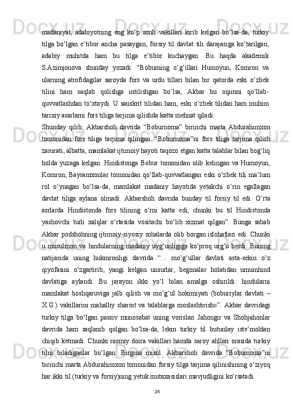 madaniyat,   adabiyotning   eng   ko‘p   sonli   vakillari   kirib   kelgan   bo‘lsa-da,   turkiy
tilga   bo‘lgan   e’tibor   ancha   pasaygan,   forsiy   til   davlat   tili   darajasiga   ko‘tarilgan,
adabiy   muhitda   ham   bu   tilga   e’tibor   kuchaygan.   Bu   haqda   akademik
S.Azimjonova   shunday   yozadi:   “Boburning   o‘g‘illari   Humoyun,   Komron   va
ularning   atrofidagilar   saroyda   fors   va   urdu   tillari   bilan   bir   qatorda   eski   o‘zbek
tilini   ham   saqlab   qolishga   intilishgan   bo‘lsa,   Akbar   bu   oqimni   qo‘llab-
quvvatlashdan  to‘xtaydi. U sanskrit  tilidan  ham, eski  o‘zbek tilidan ham  muhim
tarixiy asarlarni fors tiliga tarjima qilishda katta mehnat qiladi.
Shunday   qilib,   Akbarshoh   davrida   “Boburnoma”   birinchi   marta   Abdurahimxon
tomonidan   fors   tiliga   tarjima   qilingan.   “Boburnoma”ni   fors   tiliga   tarjima   qilish
zarurati, albatta, mamlakat ijtimoiy hayoti taqozo etgan katta talablar bilan bog‘liq
holda   yuzaga   kelgan.   Hindistonga   Bobur   tomonidan   olib   kelingan   va   Humoyun,
Komron, Bayramxonlar  tomonidan qo‘llab-quvvatlangan  eski  o‘zbek tili  ma’lum
rol   o‘ynagan   bo‘lsa-da,   mamlakat   madaniy   hayotida   yetakchi   o‘rin   egallagan
davlat   tiliga   aylana   olmadi.   Akbarshoh   davrida   bunday   til   forsiy   til   edi.   O‘rta
asrlarda   Hindistonda   fors   tilining   o‘rni   katta   edi,   chunki   bu   til   Hindistonda
yashovchi   turli   xalqlar   o‘rtasida   vositachi   bo‘lib   xizmat   qilgan”.   Bunga   sabab
Akbar podshohning ijtimoiy-siyosiy sohalarda olib borgan islohatlari edi. Chunki
u  musulmon   va   hindularning   madaniy  uyg‘unligiga  ko‘proq  urg‘u   berdi.   Buning
natijasida   uning   hukmronligi   davrida   “...   mo‘g‘ullar   davlati   asta-sekin   o‘z
qiyofasini   o‘zgartirib,   yangi   kelgan   unsurlar,   begonalar   holatidan   umumhind
davlatiga   aylandi.   Bu   jarayon   ikki   yo‘l   bilan   amalga   oshirildi:   hindularni
mamlakat   boshqaruviga   jalb   qilish   va   mo‘g‘ul   hokimiyati   (boburiylar   davlati   –
X.G.)   vakillarini  mahalliy  sharoit  va  talablarga  moslashtirish»”.  Akbar  davridagi
turkiy   tilga   bo‘lgan   passiv   munosabat   uning   vorislari   Jahongir   va   Shohjahonlar
davrida   ham   saqlanib   qolgan   bo‘lsa-da,   lekin   turkiy   til   butunlay   iste’moldan
chiqib ketmadi. Chunki  rasmiy doira vakillari  hamda saroy ahllari orasida turkiy
tilni   biladiganlar   bo‘lgan.   Birgina   misol.   Akbarshoh   davrida   “Boburnoma”ni
birinchi marta Abdurahimxon tomonidan forsiy tilga tarjima qilinishining o‘ziyoq
har ikki til (turkiy va forsiy)ning yetuk mutaxasislari mavjudligini ko‘rsatadi.
24 