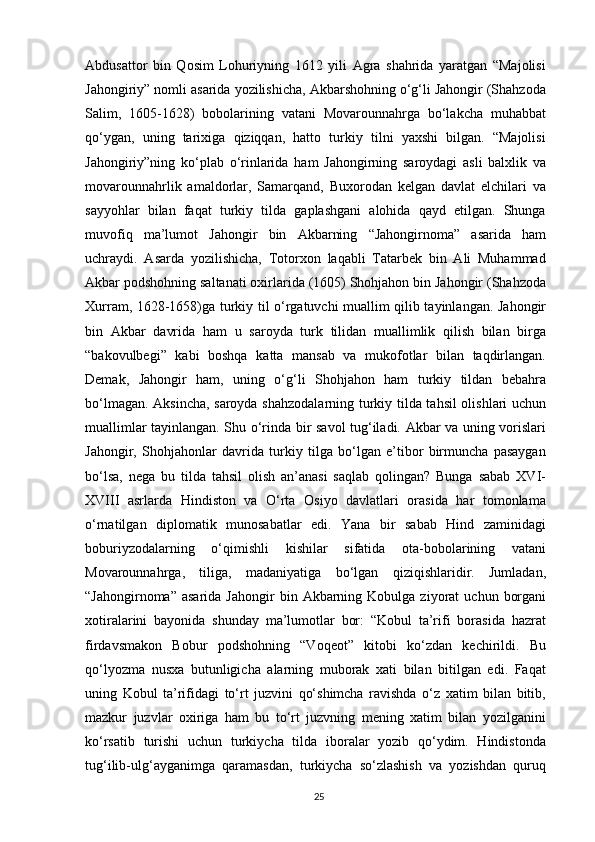 Abdusattor   bin   Qosim   Lohuriyning   1612   yili   Agra   shahrida   yaratgan   “Majolisi
Jahongiriy” nomli asarida yozilishicha, Akbarshohning o‘g‘li Jahongir (Shahzoda
Salim,   1605-1628)   bobolarining   vatani   Movarounnahrga   bo‘lakcha   muhabbat
qo‘ygan,   uning   tarixiga   qiziqqan,   hatto   turkiy   tilni   yaxshi   bilgan.   “Majolisi
Jahongiriy”ning   ko‘plab   o‘rinlarida   ham   Jahongirning   saroydagi   asli   balxlik   va
movarounnahrlik   amaldorlar,   Samarqand,   Buxorodan   kelgan   davlat   elchilari   va
sayyohlar   bilan   faqat   turkiy   tilda   gaplashgani   alohida   qayd   etilgan.   Shunga
muvofiq   ma’lumot   Jahongir   bin   Akbarning   “Jahongirnoma”   asarida   ham
uchraydi.   Asarda   yozilishicha,   Totorxon   laqabli   Tatarbek   bin   Ali   Muhammad
Akbar podshohning saltanati oxirlarida (1605) Shohjahon bin Jahongir (Shahzoda
Xurram, 1628-1658)ga turkiy til o‘rgatuvchi muallim qilib tayinlangan. Jahongir
bin   Akbar   davrida   ham   u   saroyda   turk   tilidan   muallimlik   qilish   bilan   birga
“bakovulbegi”   kabi   boshqa   katta   mansab   va   mukofotlar   bilan   taqdirlangan.
Demak,   Jahongir   ham,   uning   o‘g‘li   Shohjahon   ham   turkiy   tildan   bebahra
bo‘lmagan. Aksincha, saroyda shahzodalarning turkiy tilda tahsil olishlari uchun
muallimlar tayinlangan. Shu o‘rinda bir savol tug‘iladi. Akbar va uning vorislari
Jahongir,   Shohjahonlar   davrida   turkiy   tilga   bo‘lgan   e’tibor   birmuncha   pasaygan
bo‘lsa,   nega   bu   tilda   tahsil   olish   an’anasi   saqlab   qolingan?   Bunga   sabab   XVI-
XVIII   asrlarda   Hindiston   va   O‘rta   Osiyo   davlatlari   orasida   har   tomonlama
o‘rnatilgan   diplomatik   munosabatlar   edi.   Yana   bir   sabab   Hind   zaminidagi
boburiyzodalarning   o‘qimishli   kishilar   sifatida   ota-bobolarining   vatani
Movarounnahrga,   tiliga,   madaniyatiga   bo‘lgan   qiziqishlaridir.   Jumladan,
“Jahongirnoma”  asarida   Jahongir  bin  Akbarning  Kobulga  ziyorat   uchun  borgani
xotiralarini   bayonida   shunday   ma’lumotlar   bor:   “Kobul   ta’rifi   borasida   hazrat
firdavsmakon   Bobur   podshohning   “Voqeot”   kitobi   ko‘zdan   kechirildi.   Bu
qo‘lyozma   nusxa   butunligicha   alarning   muborak   xati   bilan   bitilgan   edi.   Faqat
uning   Kobul   ta’rifidagi   to‘rt   juzvini   qo‘shimcha   ravishda   o‘z   xatim   bilan   bitib,
mazkur   juzvlar   oxiriga   ham   bu   to‘rt   juzvning   mening   xatim   bilan   yozilganini
ko‘rsatib   turishi   uchun   turkiycha   tilda   iboralar   yozib   qo‘ydim.   Hindistonda
tug‘ilib-ulg‘ayganimga   qaramasdan,   turkiycha   so‘zlashish   va   yozishdan   quruq
25 