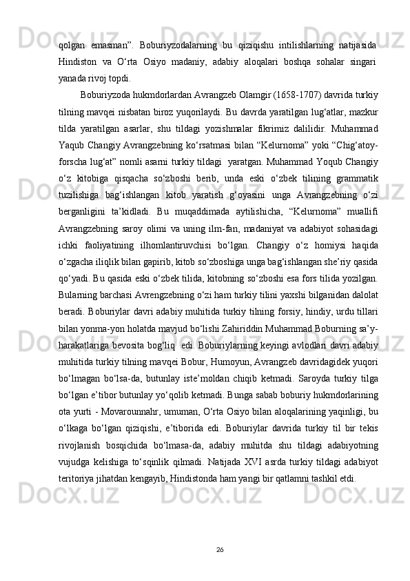 qolgan   emasman”.   Boburiyzodalarning   bu   qiziqishu   intilishlarning   natijasida
Hindiston   va   O‘rta   Osiyo   madaniy,   adabiy   aloqalari   boshqa   sohalar   singari
yanada rivoj topdi.
 Boburiyzoda hukmdorlardan Avrangzeb Olamgir (1658-1707) davrida turkiy
tilning mavqei nisbatan biroz yuqorilaydi. Bu davrda yaratilgan lug‘atlar, mazkur
tilda   yaratilgan   asarlar,   shu   tildagi   yozishmalar   fikrimiz   dalilidir.   Muhammad
Yaqub Changiy Avrangzebning ko‘rsatmasi  bilan “Kelurnoma” yoki “Chig‘atoy-
forscha lug‘at” nomli asarni turkiy tildagi   yaratgan. Muhammad Yoqub Changiy
o‘z   kitobiga   qisqacha   so‘zboshi   berib,   unda   eski   o‘zbek   tilining   grammatik
tuzilishiga   bag‘ishlangan   kitob   yaratish   g‘oyasini   unga   Avrangzebning   o‘zi
berganligini   ta’kidladi.   Bu   muqaddimada   aytilishicha,   “Kelurnoma”   muallifi
Avrangzebning   saroy   olimi   va   uning   ilm-fan,   madaniyat   va   adabiyot   sohasidagi
ichki   faoliyatining   ilhomlantiruvchisi   bo‘lgan.   Changiy   o‘z   homiysi   haqida
o‘zgacha iliqlik bilan gapirib, kitob so‘zboshiga unga bag‘ishlangan she’riy qasida
qo‘yadi. Bu qasida eski o‘zbek tilida, kitobning so‘zboshi esa fors tilida yozilgan.
Bularning barchasi Avrengzebning o‘zi ham turkiy tilini yaxshi bilganidan dalolat
beradi.   Boburiylar davri adabiy muhitida turkiy tilning forsiy, hindiy, urdu tillari
bilan yonma-yon holatda mavjud bo‘lishi Zahiriddin Muhammad Boburning sa’y-
harakatlariga bevosita bog‘liq   edi.   Boburiylarning keyingi avlodlari davri adabiy
muhitida turkiy tilning mavqei Bobur, Humoyun, Avrangzeb davridagidek yuqori
bo‘lmagan   bo‘lsa-da,   butunlay   iste’moldan   chiqib   ketmadi.   Saroyda   turkiy   tilga
bo‘lgan e’tibor butunlay yo‘qolib ketmadi. Bunga sabab boburiy hukmdorlarining
ota yurti - Movarounnahr, umuman, O‘rta Osiyo bilan aloqalarining yaqinligi, bu
o‘lkaga   bo‘lgan   qiziqishi,   e’tiborida   edi.   Boburiylar   davrida   turkiy   til   bir   tekis
rivojlanish   bosqichida   bo‘lmasa-da,   adabiy   muhitda   shu   tildagi   adabiyotning
vujudga   kelishiga   to‘sqinlik   qilmadi.   Natijada   XVI   asrda   turkiy   tildagi   adabiyot
teritoriya jihatdan kengayib, Hindistonda ham yangi bir qatlamni tashkil etdi.
26 