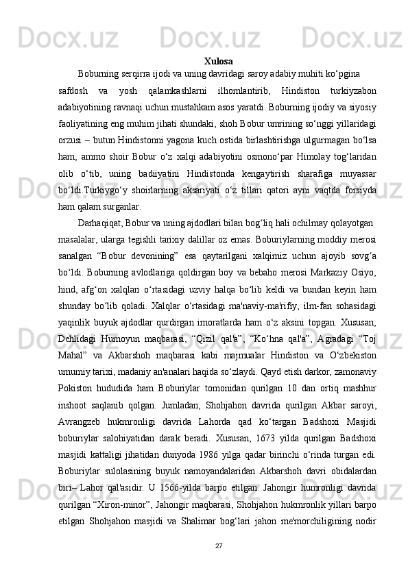 Xulosa
Boburning serqirra ijodi va uning davridagi saroy adabiy muhiti ko‘pgina
safdosh   va   yosh   qalamkashlarni   ilhomlantirib,   Hindiston   turkiyzabon
adabiyotining ravnaqi uchun mustahkam asos yaratdi. Boburning ijodiy va siyosiy
faoliyatining eng muhim jihati shundaki, shoh Bobur umrining so‘nggi yillaridagi
orzusi  – butun Hindistonni  yagona kuch ostida birlashtirishga ulgurmagan bo‘lsa
ham,   ammo   shoir   Bobur   o‘z   xalqi   adabiyotini   osmono‘par   Himolay   tog‘laridan
olib   o‘tib,   uning   badiiyatini   Hindistonda   kengaytirish   sharafiga   muyassar
bo‘ldi.Turkiygo‘y   shoirlarning   aksariyati   o‘z   tillari   qatori   ayni   vaqtda   forsiyda
ham qalam surganlar.
Darhaqiqat, Bobur va uning ajdodlari bilan bog liq hali ochilmay qolayotganʻ
masalalar, ularga tegishli tarixiy dalillar oz emas. Boburiylarning moddiy merosi
sanalgan   “Bobur   devonining”   esa   qaytarilgani   xalqimiz   uchun   ajoyib   sovg a	
ʻ
bo ldi.   Boburning   avlodlariga   qoldirgan   boy   va   bebaho   merosi   Markaziy   Osiyo,	
ʻ
hind,   afg on   xalqlari   o rtasidagi   uzviy   halqa   bo lib   keldi   va   bundan   keyin   ham	
ʻ ʻ ʻ
shunday   bo lib   qoladi.   Xalqlar   o‘rtasidagi   ma'naviy-ma'rifiy,   ilm-fan   sohasidagi	
ʻ
yaqinlik   buyuk   ajdodlar   qurdirgan   imoratlarda   ham   o‘z   aksini   topgan.   Xususan,
Dehlidagi   Humoyun   maqbarasi,   “Qizil   qal'a”,   “Ko‘hna   qal'a”,   Agradagi   “Toj
Mahal”   va   Akbarshoh   maqbarasi   kabi   majmualar   Hindiston   va   O‘zbekiston
umumiy tarixi, madaniy an'analari haqida so‘zlaydi. Qayd etish darkor, zamonaviy
Pokiston   hududida   ham   Boburiylar   tomonidan   qurilgan   10   dan   ortiq   mashhur
inshoot   saqlanib   qolgan.   Jumladan,   Shohjahon   davrida   qurilgan   Akbar   saroyi,
Avrangzeb   hukmronligi   davrida   Lahorda   qad   ko‘targan   Badshoxi   Masjidi
boburiylar   salohiyatidan   darak   beradi.   Xususan,   1673   yilda   qurilgan   Badshoxi
masjidi   kattaligi   jihatidan   dunyoda   1986   yilga   qadar   birinchi   o‘rinda   turgan   edi.
Boburiylar   sulolasining   buyuk   namoyandalaridan   Akbarshoh   davri   obidalardan
biri–   Lahor   qal'asidir.   U   1566-yilda   barpo   etilgan.   Jahongir   humronligi   davrida
qurilgan “Xiron-minor”, Jahongir maqbarasi, Shohjahon hukmronlik yillari barpo
etilgan   Shohjahon   masjidi   va   Shalimar   bog‘lari   jahon   me'morchiligining   nodir
27 