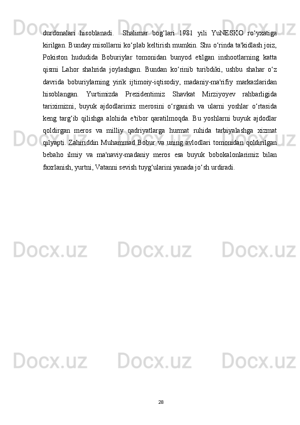 durdonalari   hisoblanadi.     Shalimar   bog‘lari   1981   yili   YuNESKO   ro‘yxatiga
kirilgan. Bunday misollarni ko‘plab keltirish mumkin. Shu o‘rinda ta'kidlash joiz,
Pokiston   hududida   Boburiylar   tomonidan   bunyod   etilgan   inshootlarning   katta
qismi   Lahor   shahrida   joylashgan.   Bundan   ko‘rinib   turibdiki,   ushbu   shahar   o‘z
davrida   boburiylarning   yirik   ijtimoiy-iqtisodiy,   madaniy-ma'rifiy   markazlaridan
hisoblangan.   Yurtimizda   Prezidentimiz   Shavkat   Mirziyoyev   rahbarligida
tariximizni,   buyuk   ajdodlarimiz   merosini   o‘rganish   va   ularni   yoshlar   o‘rtasida
keng   targ‘ib   qilishga   alohida   e'tibor   qaratilmoqda.   Bu   yoshlarni   buyuk   ajdodlar
qoldirgan   meros   va   milliy   qadriyatlarga   hurmat   ruhida   tarbiyalashga   xizmat
qilyapti.  Zahiriddin  Muhammad  Bobur  va  uning  avlodlari  tomonidan  qoldirilgan
bebaho   ilmiy   va   ma'naviy-madaniy   meros   esa   buyuk   bobokalonlarimiz   bilan
faxrlanish, yurtni, Vatanni sevish tuyg‘ularini yanada jo‘sh urdiradi.
28 