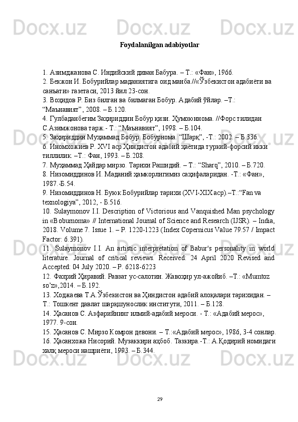 Foydalanilgan adabiyotlar
1.   Азимджанова С. Индийский диван Бабура. – Т.: «Фан», 1966.
2.   Бекжон И. Бобурийлар маданиятига оид манба.//«Ўзбекистон адабиёти ва 
санъати» газетаси, 2013 йил 23-сон.
3.   Воҳидов Р. Биз билган ва билмаган Бобур. Адабий ўйлар. –Т.: 
“Маънавият”, 2008. – Б.120.
4.   Гулбаданбегим Заҳириддин Бобур қизи. Ҳумоюннома. //Форс тилидан 
С.Азимжонова тарж.- Т.: “Маънавият”, 1998. – Б.104.
5.   Заҳириддин Муҳаммад Бобур. Бобурнома. “Шарқ”, -Т.: 2002. – Б.336.
6.   Иномхожиев Р. XVI аср Ҳиндистон адабий ҳаётида туркий-форсий икки 
тиллилик. –T.: Фан, 1993. – Б.208.
7.   Муҳаммад Ҳайдар мирзо. Тарихи Рашидий. – Т.: “Sharq”, 2010. – Б.720.
8.   Низомиддинов И. Маданий ҳамкорлигимиз саҳифаларидан. -Т.: «Фан», 
1987.-Б.54.
9.   Низомиддинов Н. Буюк Бобурийлар тарихи (XVI-XIX аср).–Т.:“Fan va 
texnologiya”, 2012, - Б.516.
10.   Sulaymonov  I.I.   Description   of   Victorious   and   Vanquished   Man   psychology
in «Boburnoma» // International Journal of Science and Research (IJSR). – India,
2018. Volume 7. Issue 1. – P. 1220-1223 (Index Copernicus Value 79.57 / Impact
Factor: 6.391).
11.   Sulaymonov   I.I.   An   artistic   interpretation   of   Babur's   personality   in   world
literature.   Journal   of   critical   reviews.   Received:   24   April   2020   Revised   and
Accepted: 04 July 2020. – P. 6218-6223
12.   Фахрий Ҳиравий. Равзат ус-салотин. Жавоҳир ул-ажойиб. –Т.: «Mumtoz 
so’z»,2014. – Б.192.
13.   Ходжаева Т.А.Ўзбекистон ва Ҳиндистон адабий алоқалари тарихидан. –
Т.: Тошкент давлат шарқшунослик институти, 2011. – Б.128.
14.   Ҳасанов С. Азфарийнинг илмий-адабий мероси. - Т.: «Адабий мерос», 
1977. 9-сон.
15.   Ҳасанов С. Мирзо Комрон девони. – Т.:«Адабий мерос», 1986, 3-4 сонлар.
16.   Ҳасанхожа Нисорий. Музаккири аҳбоб. Тазкира.-Т.: А.Қодирий номидаги
халқ мероси нашриёти, 1993. – Б.344.
29 