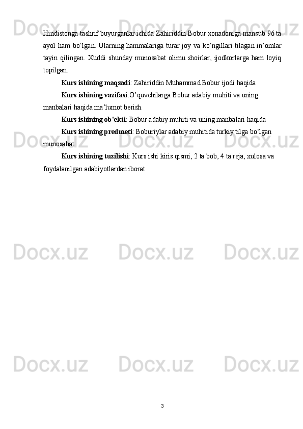 Hindistonga tashrif buyurganlar ichida Zahiriddin Bobur xonadoniga mansub 96 ta
ayol ham bo‘lgan. Ularning hammalariga turar joy va ko‘ngillari tilagan in’omlar
tayin   qilingan.   Xuddi   shunday   munosabat   olimu   shoirlar,   ijodkorlarga   ham   loyiq
topilgan.
Kurs ishining maqsadi : Zahiriddin Muhammad Bobur ijodi haqida
Kurs ishining vazifasi :O’quvchilarga Bobur adabiy muhiti va uning 
manbalari haqida ma’lumot berish.
Kurs ishining ob'ekti : Bobur adabiy muhiti va uning manbalari haqida
Kurs ishining predmeti : Boburiylar adabiy muhitida turkiy tilga bo‘lgan 
munosabat
Kurs ishining tuzilishi : Kurs ishi kiris qismi, 2 ta bob, 4 ta reja, xulosa va 
foydalanilgan adabiyotlardan iborat.
3 
